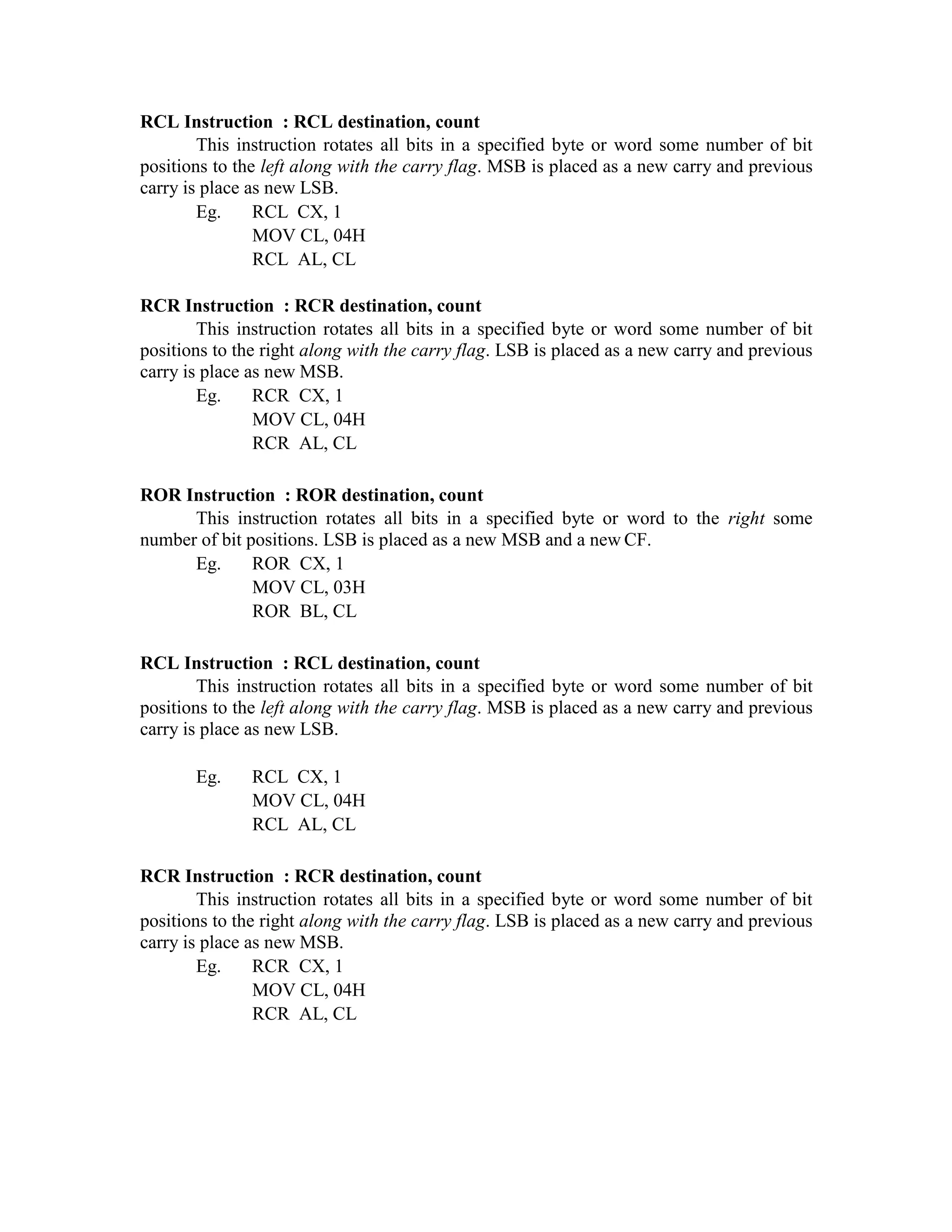 RCL Instruction : RCL destination, count
This instruction rotates all bits in a specified byte or word some number of bit
positions to the left along with the carry flag. MSB is placed as a new carry and previous
carry is place as new LSB.
Eg. RCL CX, 1
MOV CL, 04H
RCL AL, CL
RCR Instruction : RCR destination, count
This instruction rotates all bits in a specified byte or word some number of bit
positions to the right along with the carry flag. LSB is placed as a new carry and previous
carry is place as new MSB.
Eg. RCR CX, 1
MOV CL, 04H
RCR AL, CL
ROR Instruction : ROR destination, count
This instruction rotates all bits in a specified byte or word to the right some
number of bit positions. LSB is placed as a new MSB and a new CF.
Eg. ROR CX, 1
MOV CL, 03H
ROR BL, CL
RCL Instruction : RCL destination, count
This instruction rotates all bits in a specified byte or word some number of bit
positions to the left along with the carry flag. MSB is placed as a new carry and previous
carry is place as new LSB.
Eg. RCL CX, 1
MOV CL, 04H
RCL AL, CL
RCR Instruction : RCR destination, count
This instruction rotates all bits in a specified byte or word some number of bit
positions to the right along with the carry flag. LSB is placed as a new carry and previous
carry is place as new MSB.
Eg. RCR CX, 1
MOV CL, 04H
RCR AL, CL
 