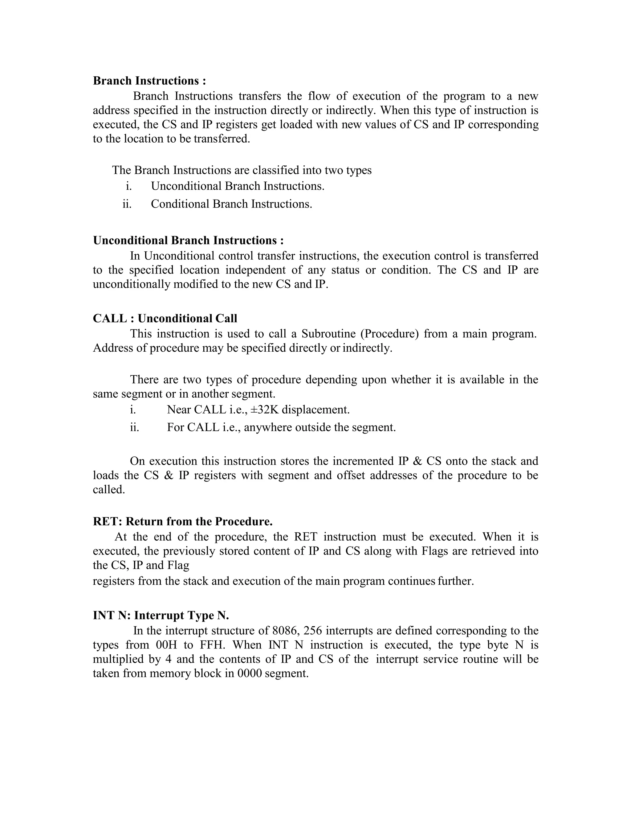Branch Instructions :
Branch Instructions transfers the flow of execution of the program to a new
address specified in the instruction directly or indirectly. When this type of instruction is
executed, the CS and IP registers get loaded with new values of CS and IP corresponding
to the location to be transferred.
The Branch Instructions are classified into two types
i. Unconditional Branch Instructions.
ii. Conditional Branch Instructions.
Unconditional Branch Instructions :
In Unconditional control transfer instructions, the execution control is transferred
to the specified location independent of any status or condition. The CS and IP are
unconditionally modified to the new CS and IP.
CALL : Unconditional Call
This instruction is used to call a Subroutine (Procedure) from a main program.
Address of procedure may be specified directly or indirectly.
There are two types of procedure depending upon whether it is available in the
same segment or in another segment.
i. Near CALL i.e., ±32K displacement.
ii. For CALL i.e., anywhere outside the segment.
On execution this instruction stores the incremented IP & CS onto the stack and
loads the CS & IP registers with segment and offset addresses of the procedure to be
called.
RET: Return from the Procedure.
At the end of the procedure, the RET instruction must be executed. When it is
executed, the previously stored content of IP and CS along with Flags are retrieved into
the CS, IP and Flag
registers from the stack and execution of the main program continues further.
INT N: Interrupt Type N.
In the interrupt structure of 8086, 256 interrupts are defined corresponding to the
types from 00H to FFH. When INT N instruction is executed, the type byte N is
multiplied by 4 and the contents of IP and CS of the interrupt service routine will be
taken from memory block in 0000 segment.
 