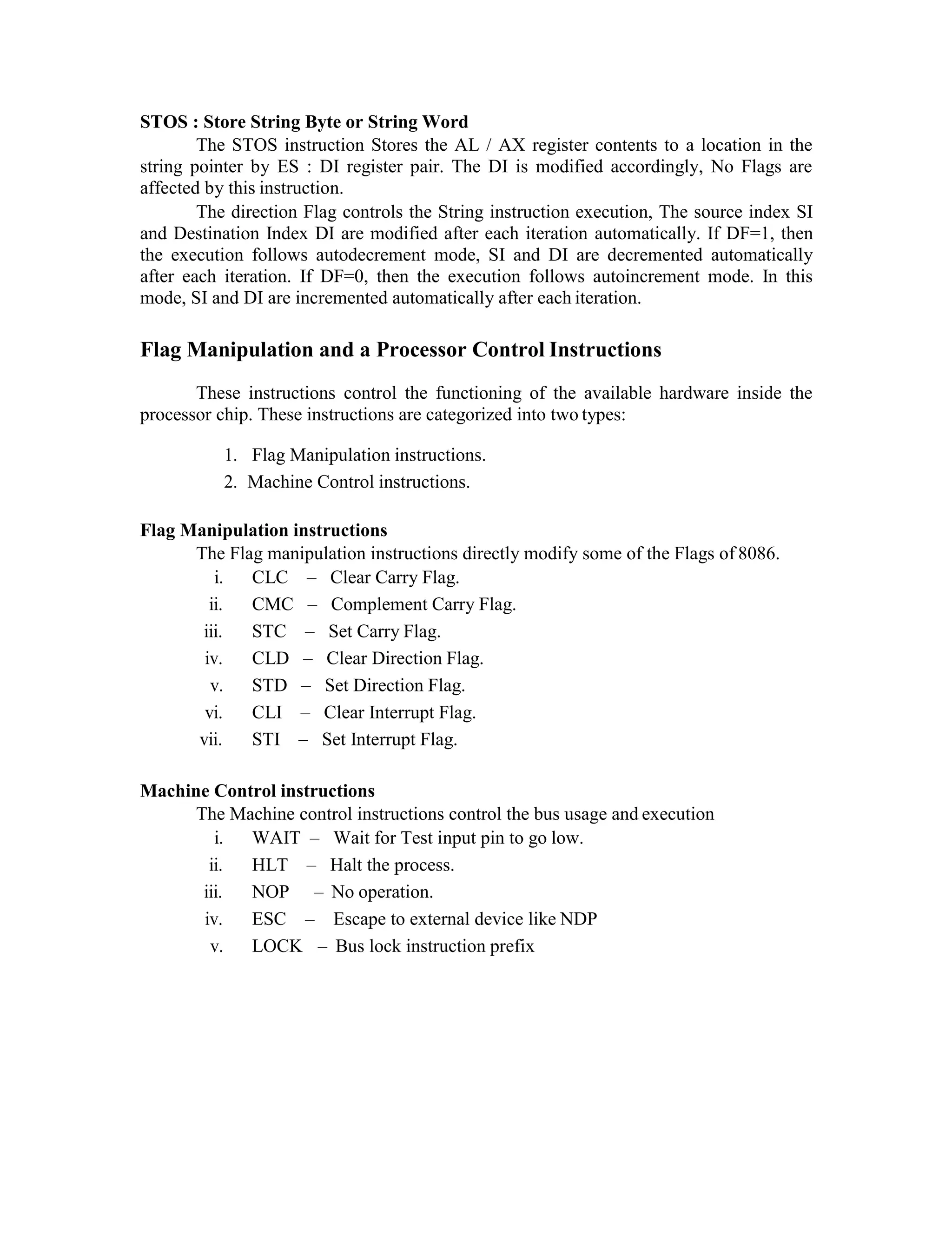 STOS : Store String Byte or String Word
The STOS instruction Stores the AL / AX register contents to a location in the
string pointer by ES : DI register pair. The DI is modified accordingly, No Flags are
affected by this instruction.
The direction Flag controls the String instruction execution, The source index SI
and Destination Index DI are modified after each iteration automatically. If DF=1, then
the execution follows autodecrement mode, SI and DI are decremented automatically
after each iteration. If DF=0, then the execution follows autoincrement mode. In this
mode, SI and DI are incremented automatically after each iteration.
Flag Manipulation and a Processor Control Instructions
These instructions control the functioning of the available hardware inside the
processor chip. These instructions are categorized into two types:
1. Flag Manipulation instructions.
2. Machine Control instructions.
Flag Manipulation instructions
The Flag manipulation instructions directly modify some of the Flags of 8086.
i. CLC – Clear Carry Flag.
ii. CMC – Complement Carry Flag.
iii. STC – Set Carry Flag.
iv. CLD – Clear Direction Flag.
v. STD – Set Direction Flag.
vi. CLI – Clear Interrupt Flag.
vii. STI – Set Interrupt Flag.
Machine Control instructions
The Machine control instructions control the bus usage and execution
i. WAIT – Wait for Test input pin to go low.
ii. HLT – Halt the process.
iii. NOP – No operation.
iv. ESC – Escape to external device like NDP
v. LOCK – Bus lock instruction prefix
 