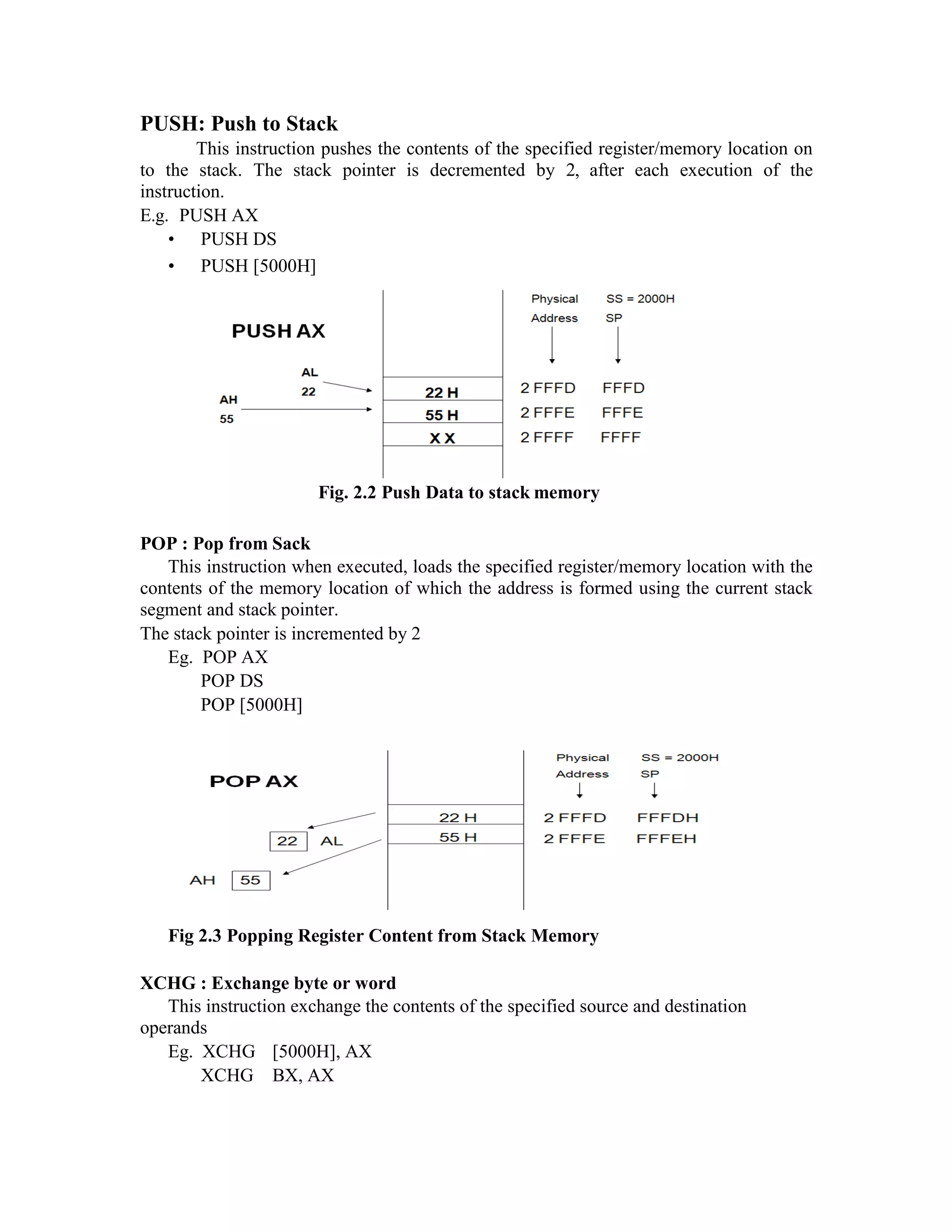 PUSH: Push to Stack
This instruction pushes the contents of the specified register/memory location on
to the stack. The stack pointer is decremented by 2, after each execution of the
instruction.
E.g. PUSH AX
• PUSH DS
• PUSH [5000H]
Fig. 2.2 Push Data to stack memory
POP : Pop from Sack
This instruction when executed, loads the specified register/memory location with the
contents of the memory location of which the address is formed using the current stack
segment and stack pointer.
The stack pointer is incremented by 2
Eg. POP AX
POP DS
POP [5000H]
Fig 2.3 Popping Register Content from Stack Memory
XCHG : Exchange byte or word
This instruction exchange the contents of the specified source and destination
operands
Eg. XCHG [5000H], AX
XCHG BX, AX
 