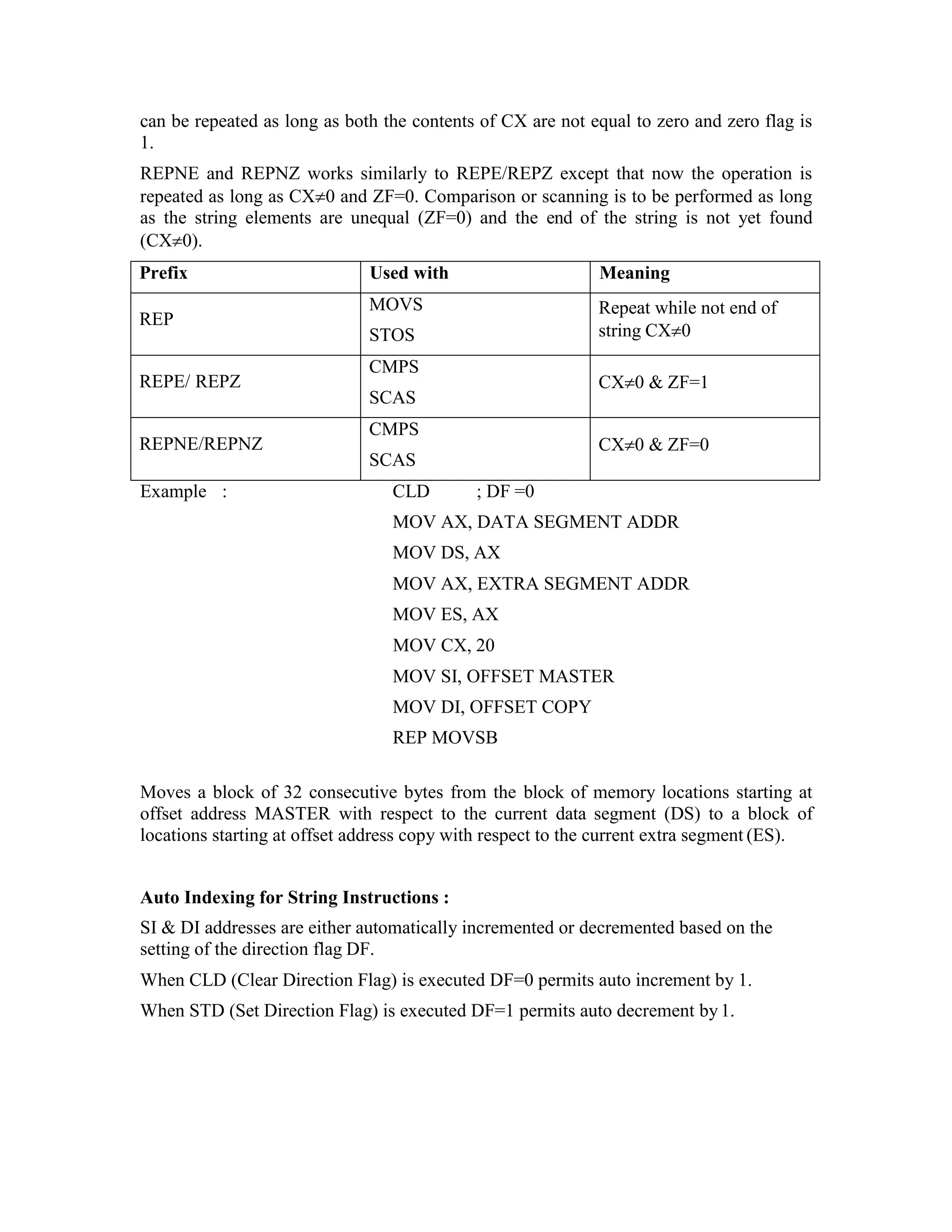 can be repeated as long as both the contents of CX are not equal to zero and zero flag is
1.
REPNE and REPNZ works similarly to REPE/REPZ except that now the operation is
repeated as long as CX0 and ZF=0. Comparison or scanning is to be performed as long
as the string elements are unequal (ZF=0) and the end of the string is not yet found
(CX0).
Prefix Used with Meaning
REP
MOVS
STOS
Repeat while not end of
string CX0
REPE/ REPZ
CMPS
SCAS
CX0 & ZF=1
REPNE/REPNZ
CMPS
SCAS
CX0 & ZF=0
Example : CLD ; DF =0
MOV AX, DATA SEGMENT ADDR
MOV DS, AX
MOV AX, EXTRA SEGMENT ADDR
MOV ES, AX
MOV CX, 20
MOV SI, OFFSET MASTER
MOV DI, OFFSET COPY
REP MOVSB
Moves a block of 32 consecutive bytes from the block of memory locations starting at
offset address MASTER with respect to the current data segment (DS) to a block of
locations starting at offset address copy with respect to the current extra segment (ES).
Auto Indexing for String Instructions :
SI & DI addresses are either automatically incremented or decremented based on the
setting of the direction flag DF.
When CLD (Clear Direction Flag) is executed DF=0 permits auto increment by 1.
When STD (Set Direction Flag) is executed DF=1 permits auto decrement by1.
 