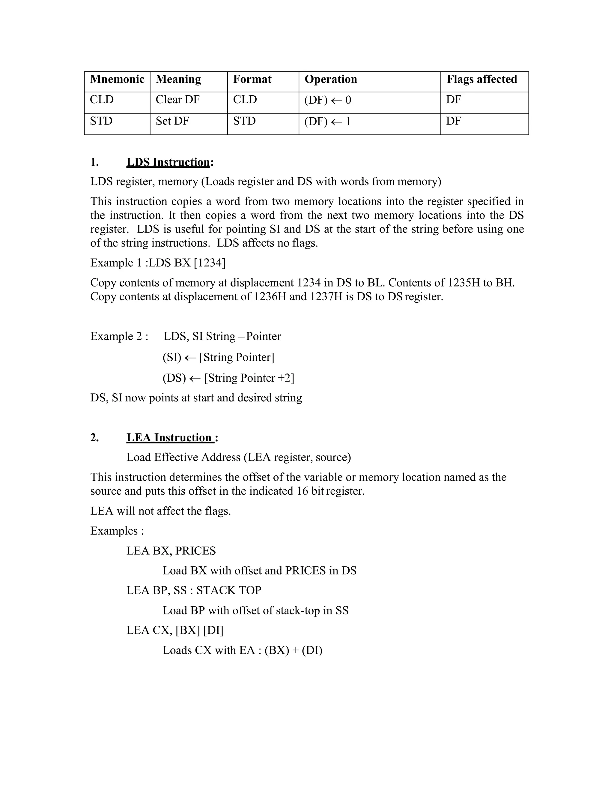 Mnemonic Meaning Format Operation Flags affected
CLD Clear DF CLD (DF)  0 DF
STD Set DF STD (DF)  1 DF
1. LDS Instruction:
LDS register, memory (Loads register and DS with words from memory)
This instruction copies a word from two memory locations into the register specified in
the instruction. It then copies a word from the next two memory locations into the DS
register. LDS is useful for pointing SI and DS at the start of the string before using one
of the string instructions. LDS affects no flags.
Example 1 :LDS BX [1234]
Copy contents of memory at displacement 1234 in DS to BL. Contents of 1235H to BH.
Copy contents at displacement of 1236H and 1237H is DS to DS register.
Example 2 : LDS, SI String –Pointer
(SI)  [String Pointer]
(DS)  [String Pointer +2]
DS, SI now points at start and desired string
2. LEA Instruction :
Load Effective Address (LEA register, source)
This instruction determines the offset of the variable or memory location named as the
source and puts this offset in the indicated 16 bit register.
LEA will not affect the flags.
Examples :
LEA BX, PRICES
Load BX with offset and PRICES in DS
LEA BP, SS : STACK TOP
Load BP with offset of stack-top in SS
LEA CX, [BX] [DI]
Loads CX with EA : (BX) + (DI)
 