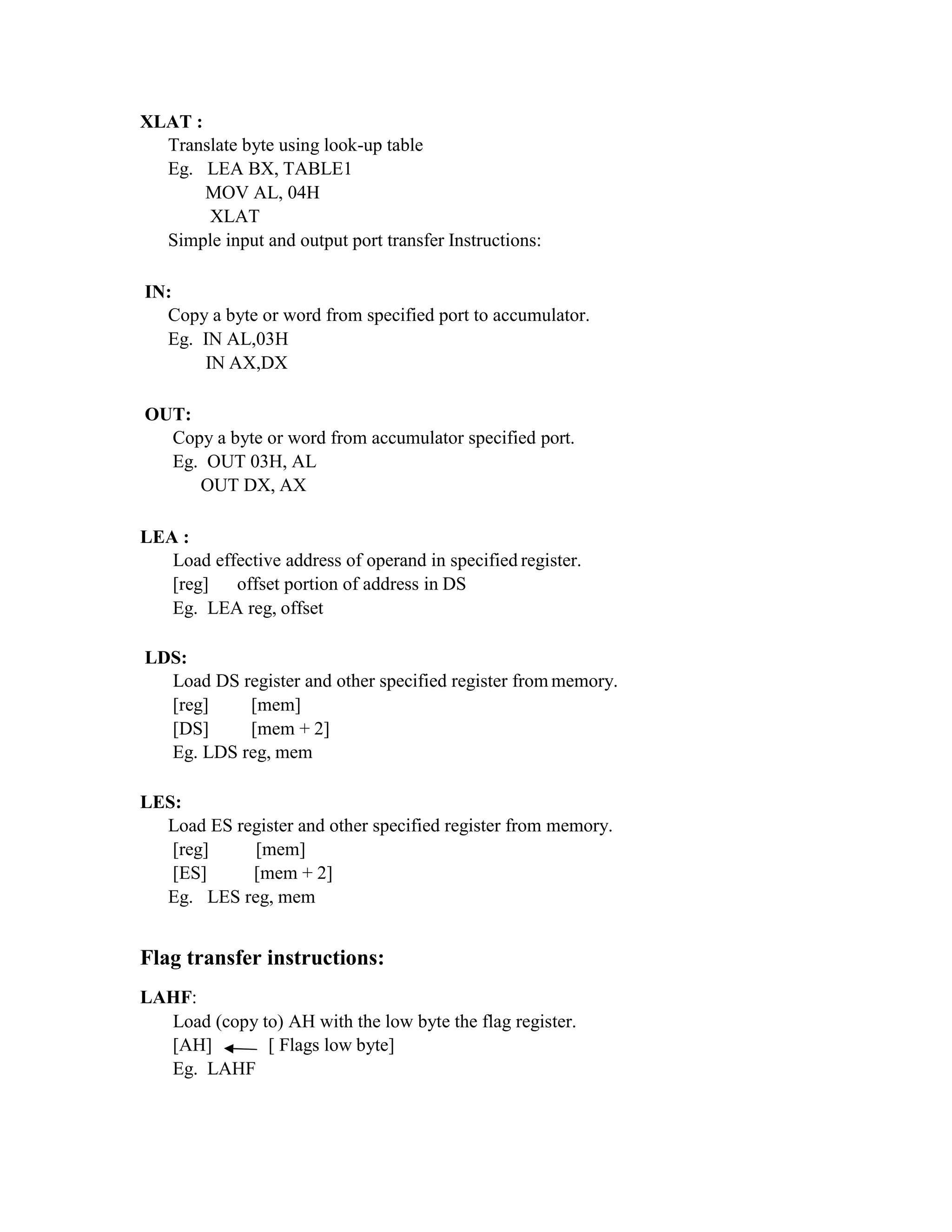 XLAT :
Translate byte using look-up table
Eg. LEA BX, TABLE1
MOV AL, 04H
XLAT
Simple input and output port transfer Instructions:
IN:
Copy a byte or word from specified port to accumulator.
Eg. IN AL,03H
IN AX,DX
OUT:
Copy a byte or word from accumulator specified port.
Eg. OUT 03H, AL
OUT DX, AX
LEA :
Load effective address of operand in specified register.
[reg] offset portion of address in DS
Eg. LEA reg, offset
LDS:
Load DS register and other specified register from memory.
[reg] [mem]
[DS] [mem + 2]
Eg. LDS reg, mem
LES:
Load ES register and other specified register from memory.
[reg] [mem]
[ES] [mem + 2]
Eg. LES reg, mem
Flag transfer instructions:
LAHF:
Load (copy to) AH with the low byte the flag register.
[AH] [ Flags low byte]
Eg. LAHF
 