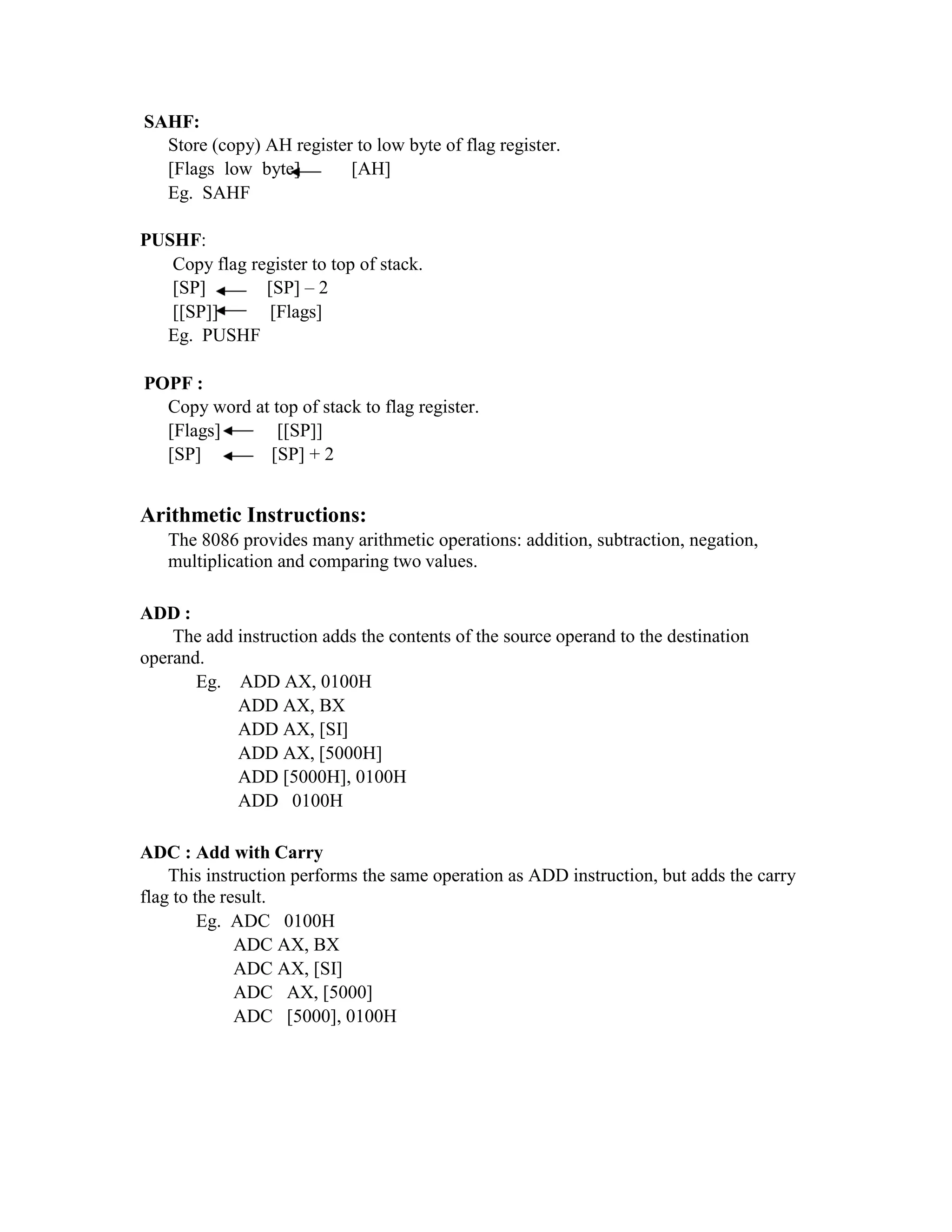 SAHF:
Store (copy) AH register to low byte of flag register.
[Flags low byte] [AH]
Eg. SAHF
PUSHF:
Copy flag register to top of stack.
[SP] [SP] – 2
[[SP]] [Flags]
Eg. PUSHF
POPF :
Copy word at top of stack to flag register.
[Flags] [[SP]]
[SP] [SP] + 2
Arithmetic Instructions:
The 8086 provides many arithmetic operations: addition, subtraction, negation,
multiplication and comparing two values.
ADD :
The add instruction adds the contents of the source operand to the destination
operand.
Eg. ADD AX, 0100H
ADD AX, BX
ADD AX, [SI]
ADD AX, [5000H]
ADD [5000H], 0100H
ADD 0100H
ADC : Add with Carry
This instruction performs the same operation as ADD instruction, but adds the carry
flag to the result.
Eg. ADC 0100H
ADC AX, BX
ADC AX, [SI]
ADC AX, [5000]
ADC [5000], 0100H
 