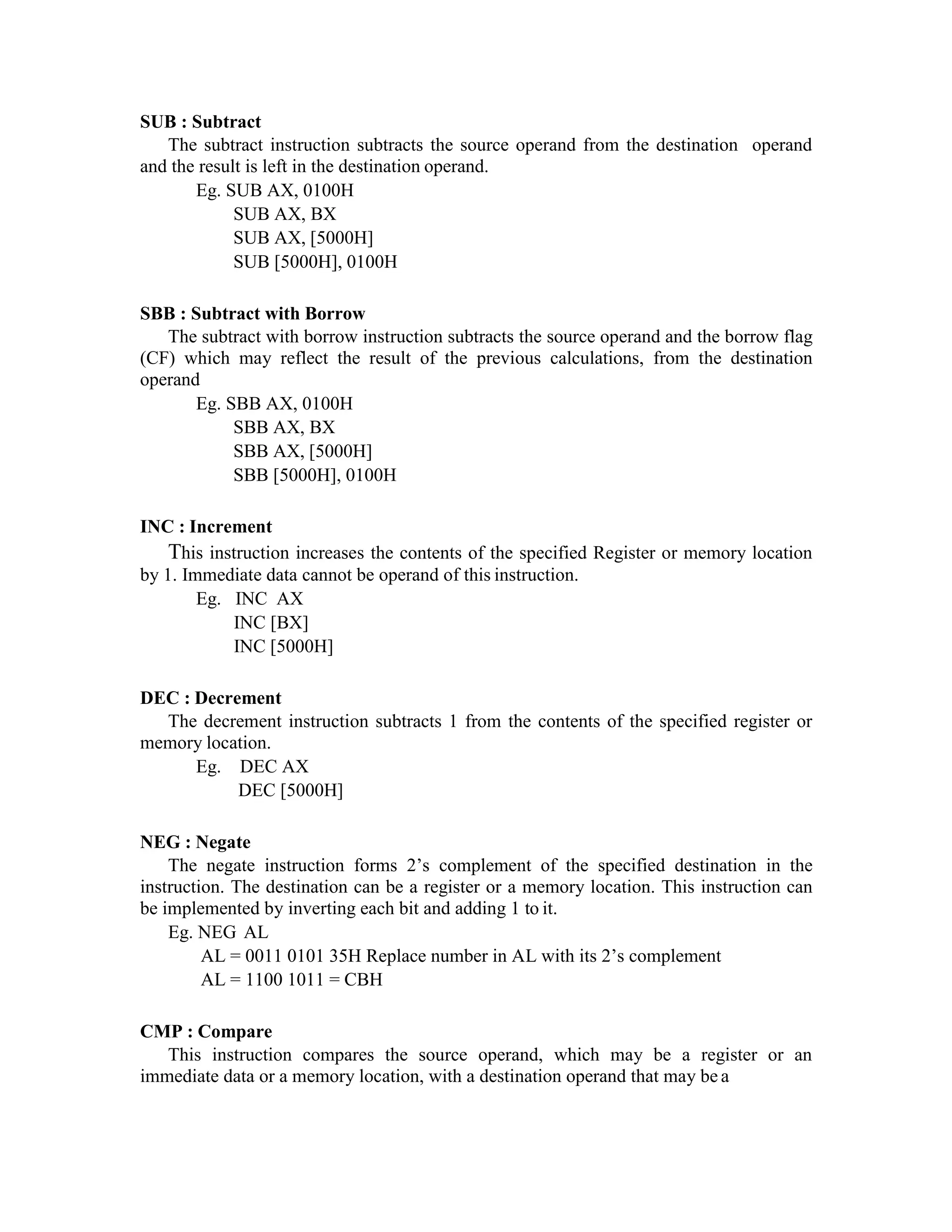 SUB : Subtract
The subtract instruction subtracts the source operand from the destination operand
and the result is left in the destination operand.
Eg. SUB AX, 0100H
SUB AX, BX
SUB AX, [5000H]
SUB [5000H], 0100H
SBB : Subtract with Borrow
The subtract with borrow instruction subtracts the source operand and the borrow flag
(CF) which may reflect the result of the previous calculations, from the destination
operand
Eg. SBB AX, 0100H
SBB AX, BX
SBB AX, [5000H]
SBB [5000H], 0100H
INC : Increment
This instruction increases the contents of the specified Register or memory location
by 1. Immediate data cannot be operand of this instruction.
Eg. INC AX
INC [BX]
INC [5000H]
DEC : Decrement
The decrement instruction subtracts 1 from the contents of the specified register or
memory location.
Eg. DEC AX
DEC [5000H]
NEG : Negate
The negate instruction forms 2’s complement of the specified destination in the
instruction. The destination can be a register or a memory location. This instruction can
be implemented by inverting each bit and adding 1 to it.
Eg. NEG AL
AL = 0011 0101 35H Replace number in AL with its 2’s complement
AL = 1100 1011 = CBH
CMP : Compare
This instruction compares the source operand, which may be a register or an
immediate data or a memory location, with a destination operand that may be a
 
