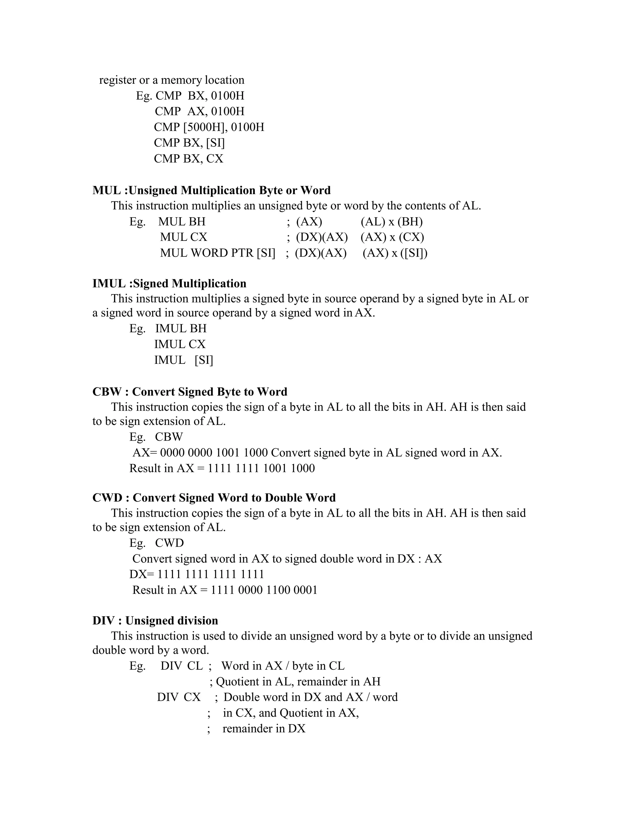 register or a memory location
Eg. CMP BX, 0100H
CMP AX, 0100H
CMP [5000H], 0100H
CMP BX, [SI]
CMP BX, CX
MUL :Unsigned Multiplication Byte or Word
This instruction multiplies an unsigned byte or word by the contents of AL.
Eg. MUL BH
MUL CX
; (AX)
; (DX)(AX)
(AL) x (BH)
(AX) x (CX)
MUL WORD PTR [SI] ; (DX)(AX) (AX) x ([SI])
IMUL :Signed Multiplication
This instruction multiplies a signed byte in source operand by a signed byte in AL or
a signed word in source operand by a signed word in AX.
Eg. IMUL BH
IMUL CX
IMUL [SI]
CBW : Convert Signed Byte to Word
This instruction copies the sign of a byte in AL to all the bits in AH. AH is then said
to be sign extension of AL.
Eg. CBW
AX= 0000 0000 1001 1000 Convert signed byte in AL signed word in AX.
Result in AX = 1111 1111 1001 1000
CWD : Convert Signed Word to Double Word
This instruction copies the sign of a byte in AL to all the bits in AH. AH is then said
to be sign extension of AL.
Eg. CWD
Convert signed word in AX to signed double word in DX : AX
DX= 1111 1111 1111 1111
Result in AX = 1111 0000 1100 0001
DIV : Unsigned division
This instruction is used to divide an unsigned word by a byte or to divide an unsigned
double word by a word.
Eg. DIV CL ; Word in AX / byte in CL
; Quotient in AL, remainder in AH
DIV CX ; Double word in DX and AX / word
; in CX, and Quotient in AX,
; remainder in DX
 