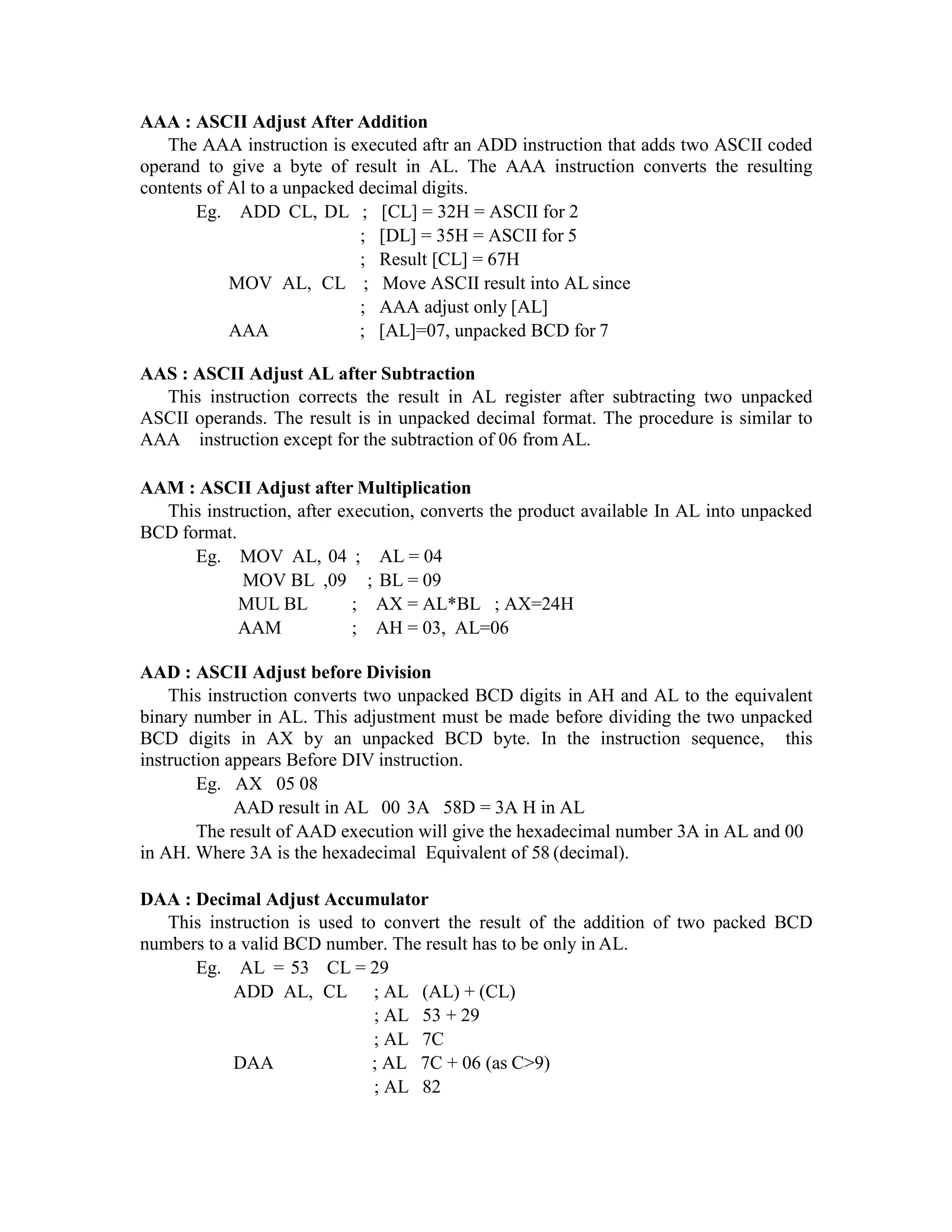 AAA : ASCII Adjust After Addition
The AAA instruction is executed aftr an ADD instruction that adds two ASCII coded
operand to give a byte of result in AL. The AAA instruction converts the resulting
contents of Al to a unpacked decimal digits.
Eg. ADD CL, DL ; [CL] = 32H = ASCII for 2
; [DL] = 35H = ASCII for 5
; Result [CL] = 67H
MOV AL, CL ; Move ASCII result into AL since
; AAA adjust only [AL]
AAA ; [AL]=07, unpacked BCD for 7
AAS : ASCII Adjust AL after Subtraction
This instruction corrects the result in AL register after subtracting two unpacked
ASCII operands. The result is in unpacked decimal format. The procedure is similar to
AAA instruction except for the subtraction of 06 from AL.
AAM : ASCII Adjust after Multiplication
This instruction, after execution, converts the product available In AL into unpacked
BCD format.
Eg. MOV AL, 04 ; AL = 04
MOV BL ,09 ; BL = 09
MUL BL ; AX = AL*BL ; AX=24H
AAM ; AH = 03, AL=06
AAD : ASCII Adjust before Division
This instruction converts two unpacked BCD digits in AH and AL to the equivalent
binary number in AL. This adjustment must be made before dividing the two unpacked
BCD digits in AX by an unpacked BCD byte. In the instruction sequence, this
instruction appears Before DIV instruction.
Eg. AX 05 08
AAD result in AL 00 3A 58D = 3A H in AL
The result of AAD execution will give the hexadecimal number 3A in AL and 00
in AH. Where 3A is the hexadecimal Equivalent of 58 (decimal).
DAA : Decimal Adjust Accumulator
This instruction is used to convert the result of the addition of two packed BCD
numbers to a valid BCD number. The result has to be only in AL.
Eg. AL = 53 CL = 29
ADD AL, CL ; AL (AL) + (CL)
; AL 53 + 29
; AL 7C
DAA ; AL 7C + 06 (as C>9)
; AL 82
 