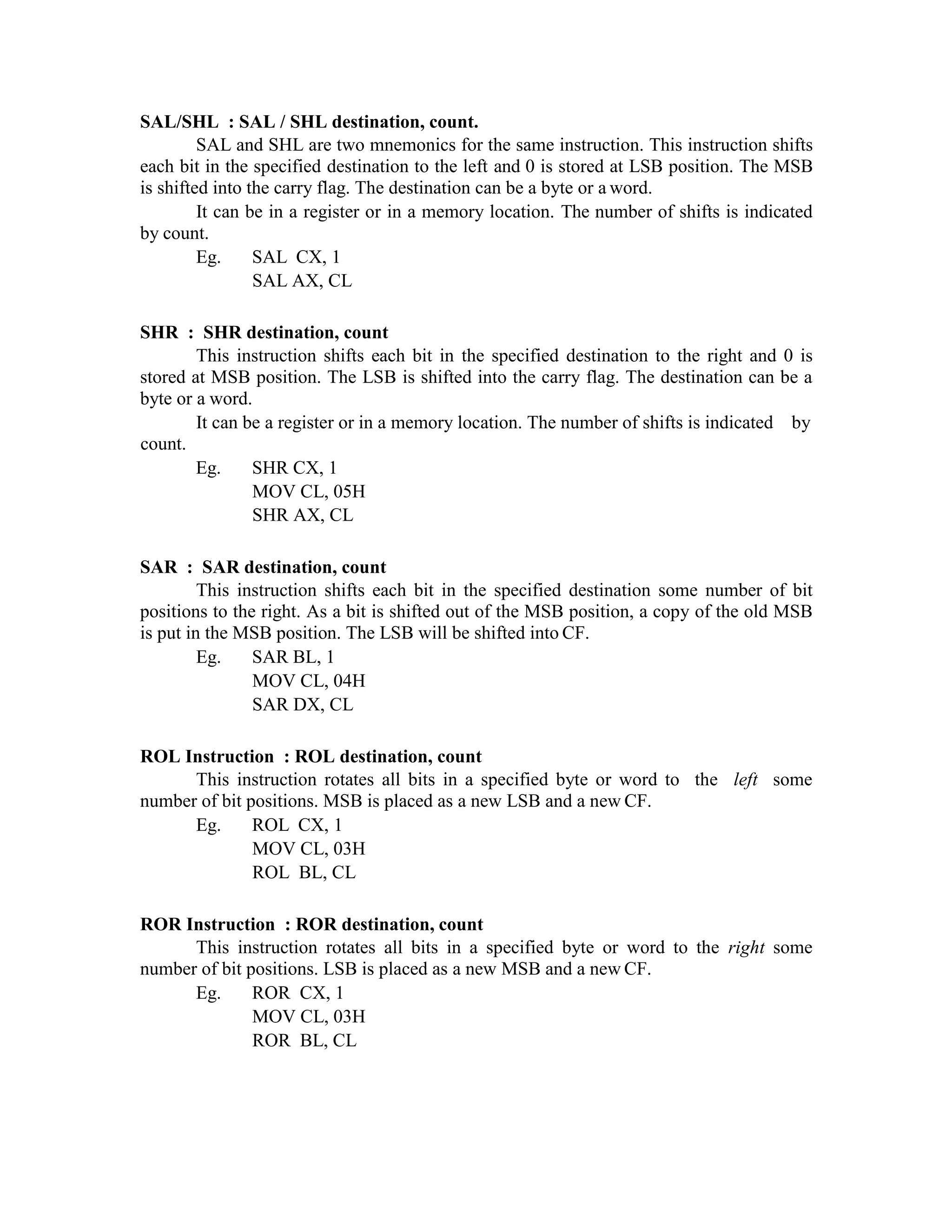 SAL/SHL : SAL / SHL destination, count.
SAL and SHL are two mnemonics for the same instruction. This instruction shifts
each bit in the specified destination to the left and 0 is stored at LSB position. The MSB
is shifted into the carry flag. The destination can be a byte or a word.
It can be in a register or in a memory location. The number of shifts is indicated
by count.
Eg. SAL CX, 1
SAL AX, CL
SHR : SHR destination, count
This instruction shifts each bit in the specified destination to the right and 0 is
stored at MSB position. The LSB is shifted into the carry flag. The destination can be a
byte or a word.
It can be a register or in a memory location. The number of shifts is indicated by
count.
Eg. SHR CX, 1
MOV CL, 05H
SHR AX, CL
SAR : SAR destination, count
This instruction shifts each bit in the specified destination some number of bit
positions to the right. As a bit is shifted out of the MSB position, a copy of the old MSB
is put in the MSB position. The LSB will be shifted into CF.
Eg. SAR BL, 1
MOV CL, 04H
SAR DX, CL
ROL Instruction : ROL destination, count
This instruction rotates all bits in a specified byte or word to the left some
number of bit positions. MSB is placed as a new LSB and a new CF.
Eg. ROL CX, 1
MOV CL, 03H
ROL BL, CL
ROR Instruction : ROR destination, count
This instruction rotates all bits in a specified byte or word to the right some
number of bit positions. LSB is placed as a new MSB and a new CF.
Eg. ROR CX, 1
MOV CL, 03H
ROR BL, CL
 