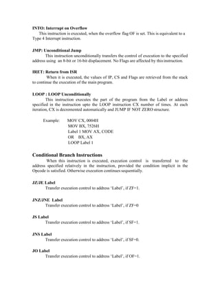 INTO: Interrupt on Overflow
This instruction is executed, when the overflow flag OF is set. This is equivalent to a
Type 4 Interrupt instruction.
JMP: Unconditional Jump
This instruction unconditionally transfers the control of execution to the specified
address using an 8-bit or 16-bit displacement. No Flags are affected by thisinstruction.
IRET: Return from ISR
When it is executed, the values of IP, CS and Flags are retrieved from the stack
to continue the execution of the main program.
LOOP : LOOP Unconditionally
This instruction executes the part of the program from the Label or address
specified in the instruction upto the LOOP instruction CX number of times. At each
iteration, CX is decremented automatically and JUMP IF NOT ZERO structure.
Example: MOV CX, 0004H
MOV BX, 7526H
Label 1 MOV AX, CODE
OR BX, AX
LOOP Label 1
Conditional Branch Instructions
When this instruction is executed, execution control is transferred to the
address specified relatively in the instruction, provided the condition implicit in the
Opcode is satisfied. Otherwise execution continues sequentially.
JZ/JE Label
Transfer execution control to address ‘Label’, if ZF=1.
JNZ/JNE Label
Transfer execution control to address ‘Label’, if ZF=0
JS Label
Transfer execution control to address ‘Label’, if SF=1.
JNS Label
Transfer execution control to address ‘Label’, if SF=0.
JO Label
Transfer execution control to address ‘Label’, if OF=1.
 