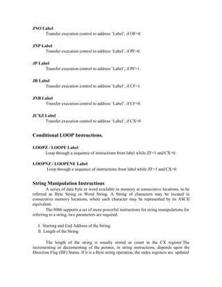 JNO Label
Transfer execution control to address ‘Label’, if OF=0.
JNP Label
Transfer execution control to address ‘Label’, if PF=0.
JP Label
Transfer execution control to address ‘Label’, if PF=1.
JB Label
Transfer execution control to address ‘Label’, if CF=1.
JNB Label
Transfer execution control to address ‘Label’, if CF=0.
JCXZ Label
Transfer execution control to address ‘Label’, if CX=0
Conditional LOOP Instructions.
LOOPZ / LOOPE Label
Loop through a sequence of instructions from label while ZF=1 and CX=0.
LOOPNZ / LOOPENE Label
Loop through a sequence of instructions from label while ZF=1 and CX=0.
String Manipulation Instructions
A series of data byte or word available in memory at consecutive locations, to be
referred as Byte String or Word String. A String of characters may be located in
consecutive memory locations, where each character may be represented by its ASCII
equivalent.
The 8086 supports a set of more powerful instructions for string manipulations for
referring to a string, two parameters are required.
I. Starting and End Address of the String.
II. Length of the String.
The length of the string is usually stored as count in the CX register.The
incrementing or decrementing of the pointer, in string instructions, depends upon the
Direction Flag (DF) Status. If it is a Byte string operation, the index registers are updated
 