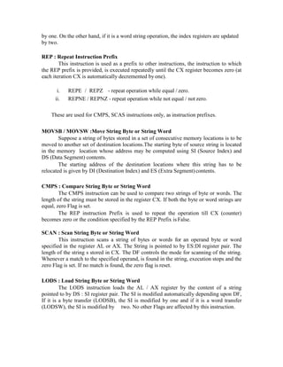 by one. On the other hand, if it is a word string operation, the index registers are updated
by two.
REP : Repeat Instruction Prefix
This instruction is used as a prefix to other instructions, the instruction to which
the REP prefix is provided, is executed repeatedly until the CX register becomes zero (at
each iteration CX is automatically decremented by one).
i. REPE / REPZ - repeat operation while equal / zero.
ii. REPNE / REPNZ - repeat operation while not equal / not zero.
These are used for CMPS, SCAS instructions only, as instruction prefixes.
MOVSB / MOVSW :Move String Byte or String Word
Suppose a string of bytes stored in a set of consecutive memory locations is to be
moved to another set of destination locations.The starting byte of source string is located
in the memory location whose address may be computed using SI (Source Index) and
DS (Data Segment) contents.
The starting address of the destination locations where this string has to be
relocated is given by DI (Destination Index) and ES (Extra Segment)contents.
CMPS : Compare String Byte or String Word
The CMPS instruction can be used to compare two strings of byte or words. The
length of the string must be stored in the register CX. If both the byte or word strings are
equal, zero Flag is set.
The REP instruction Prefix is used to repeat the operation till CX (counter)
becomes zero or the condition specified by the REP Prefix is False.
SCAN : Scan String Byte or String Word
This instruction scans a string of bytes or words for an operand byte or word
specified in the register AL or AX. The String is pointed to by ES:DI register pair. The
length of the string s stored in CX. The DF controls the mode for scanning of the string.
Whenever a match to the specified operand, is found in the string, execution stops and the
zero Flag is set. If no match is found, the zero flag is reset.
LODS : Load String Byte or String Word
The LODS instruction loads the AL / AX register by the content of a string
pointed to by DS : SI register pair. The SI is modified automatically depending upon DF,
If it is a byte transfer (LODSB), the SI is modified by one and if it is a word transfer
(LODSW), the SI is modified by two. No other Flags are affected by this instruction.
 