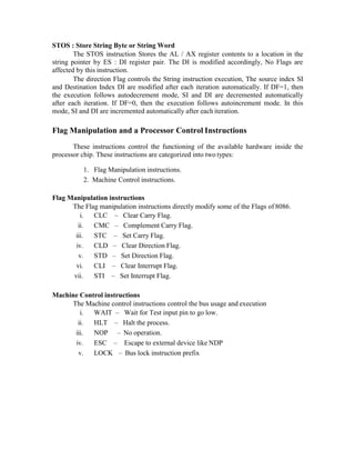STOS : Store String Byte or String Word
The STOS instruction Stores the AL / AX register contents to a location in the
string pointer by ES : DI register pair. The DI is modified accordingly, No Flags are
affected by this instruction.
The direction Flag controls the String instruction execution, The source index SI
and Destination Index DI are modified after each iteration automatically. If DF=1, then
the execution follows autodecrement mode, SI and DI are decremented automatically
after each iteration. If DF=0, then the execution follows autoincrement mode. In this
mode, SI and DI are incremented automatically after each iteration.
Flag Manipulation and a Processor Control Instructions
These instructions control the functioning of the available hardware inside the
processor chip. These instructions are categorized into two types:
1. Flag Manipulation instructions.
2. Machine Control instructions.
Flag Manipulation instructions
The Flag manipulation instructions directly modify some of the Flags of 8086.
i. CLC – Clear Carry Flag.
ii. CMC – Complement Carry Flag.
iii. STC – Set Carry Flag.
iv. CLD – Clear Direction Flag.
v. STD – Set Direction Flag.
vi. CLI – Clear Interrupt Flag.
vii. STI – Set Interrupt Flag.
Machine Control instructions
The Machine control instructions control the bus usage and execution
i. WAIT – Wait for Test input pin to go low.
ii. HLT – Halt the process.
iii. NOP – No operation.
iv. ESC – Escape to external device like NDP
v. LOCK – Bus lock instruction prefix
 