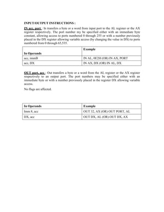 INPUT/OUTPUT INSTRUCTIONS :
IN acc, port : In transfers a byte or a word from input port to the AL register or the AX
register respectively. The port number my be specified either with an immediate byte
constant, allowing access to ports numbered 0 through 255 or with a number previously
placed in the DX register allowing variable access (by changing the value in DX) to ports
numbered from 0 through 65,535.
In Operands
Example
acc, immB IN AL, 0E2H (OR) IN AX, PORT
acc, DX IN AX, DX (OR) IN AL, DX
OUT port, acc : Out transfers a byte or a word from the AL register or the AX register
respectively to an output port. The port numbers may be specified either with an
immediate byte or with a number previously placed in the register DX allowing variable
access.
No flags are affected.
In Operands Example
Imm 8, acc OUT 32, AX (OR) OUT PORT, AL
DX, acc OUT DX, AL (OR) OUT DX, AX
 