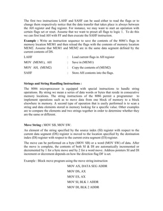 The first two instructions LAHF and SAHF can be used either to read the flags or to
change them respectively notice that the data transfer that takes place is always between
the AH register and flag register. For instance, we may want to start an operation with
certain flags set or reset. Assume that we want to preset all flags to logic 1. To do this
we can first load AH with FF and then execute the SAHF instruction.
Example : Write an instruction sequence to save the contents of the 8086’s flags in
memory location MEM1 and then reload the flags with the contents of memory location
MEM2. Assume that MEM1 and MEM2 are in the same data segment defined by the
current contents of DS.
LAHF : Load current flags in AH register
MOV (MEM1), AH : Save in (MEM1)
MOV AH, (MEM2) : Copy the contents of (MEM2)
SAHF : Store AH contents into the flags.
Strings and String Handling Instructions :
The 8086 microprocessor is equipped with special instructions to handle string
operations. By string we mean a series of data words or bytes that reside in consecutive
memory locations. The string instructions of the 8086 permit a programmer to
implement operations such as to move data from one block of memory to a block
elsewhere in memory. A second type of operation that is easily performed is to scan a
string and data elements stored in memory looking for a specific value. Other examples
are to compare the elements and two strings together in order to determine whether they
are the same or different.
Move String : MOV SB, MOV SW:
An element of the string specified by the source index (SI) register with respect to the
current data segment (DS) register is moved to the location specified by the destination
index (DI) register with respect to the current extra segment (ES)register.
The move can be performed on a byte (MOV SB) or a word (MOV SW) of data. After
the move is complete, the contents of both SI & DI are automatically incremented or
decremented by 1 for a byte move and by 2 for a word move. Address pointers SI and DI
increment or decrement depends on how the direction flag DF is set.
Example : Block move program using the move string instruction
MOV AX, DATA SEG ADDR
MOV DS, AX
MOV ES, AX
MOV SI, BLK 1 ADDR
MOV DI, BLK 2 ADDR
 