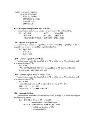 register or a memory location
Eg. CMP BX, 0100H
CMP AX, 0100H
CMP [5000H], 0100H
CMP BX, [SI]
CMP BX, CX
MUL :Unsigned Multiplication Byte or Word
This instruction multiplies an unsigned byte or word by the contents of AL.
Eg. MUL BH
MUL CX
; (AX)
; (DX)(AX)
(AL) x (BH)
(AX) x (CX)
MUL WORD PTR [SI] ; (DX)(AX) (AX) x ([SI])
IMUL :Signed Multiplication
This instruction multiplies a signed byte in source operand by a signed byte in AL or
a signed word in source operand by a signed word in AX.
Eg. IMUL BH
IMUL CX
IMUL [SI]
CBW : Convert Signed Byte to Word
This instruction copies the sign of a byte in AL to all the bits in AH. AH is then said
to be sign extension of AL.
Eg. CBW
AX= 0000 0000 1001 1000 Convert signed byte in AL signed word in AX.
Result in AX = 1111 1111 1001 1000
CWD : Convert Signed Word to Double Word
This instruction copies the sign of a byte in AL to all the bits in AH. AH is then said
to be sign extension of AL.
Eg. CWD
Convert signed word in AX to signed double word in DX : AX
DX= 1111 1111 1111 1111
Result in AX = 1111 0000 1100 0001
DIV : Unsigned division
This instruction is used to divide an unsigned word by a byte or to divide an unsigned
double word by a word.
Eg. DIV CL ; Word in AX / byte in CL
; Quotient in AL, remainder in AH
DIV CX ; Double word in DX and AX / word
; in CX, and Quotient in AX,
; remainder in DX
 