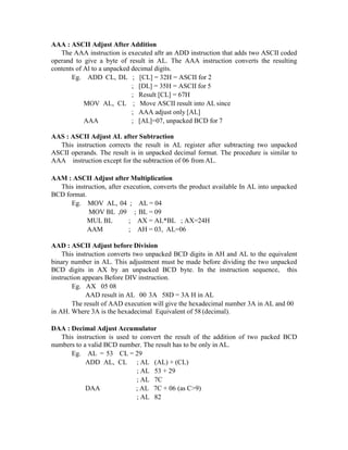 AAA : ASCII Adjust After Addition
The AAA instruction is executed aftr an ADD instruction that adds two ASCII coded
operand to give a byte of result in AL. The AAA instruction converts the resulting
contents of Al to a unpacked decimal digits.
Eg. ADD CL, DL ; [CL] = 32H = ASCII for 2
; [DL] = 35H = ASCII for 5
; Result [CL] = 67H
MOV AL, CL ; Move ASCII result into AL since
; AAA adjust only [AL]
AAA ; [AL]=07, unpacked BCD for 7
AAS : ASCII Adjust AL after Subtraction
This instruction corrects the result in AL register after subtracting two unpacked
ASCII operands. The result is in unpacked decimal format. The procedure is similar to
AAA instruction except for the subtraction of 06 from AL.
AAM : ASCII Adjust after Multiplication
This instruction, after execution, converts the product available In AL into unpacked
BCD format.
Eg. MOV AL, 04 ; AL = 04
MOV BL ,09 ; BL = 09
MUL BL ; AX = AL*BL ; AX=24H
AAM ; AH = 03, AL=06
AAD : ASCII Adjust before Division
This instruction converts two unpacked BCD digits in AH and AL to the equivalent
binary number in AL. This adjustment must be made before dividing the two unpacked
BCD digits in AX by an unpacked BCD byte. In the instruction sequence, this
instruction appears Before DIV instruction.
Eg. AX 05 08
AAD result in AL 00 3A 58D = 3A H in AL
The result of AAD execution will give the hexadecimal number 3A in AL and 00
in AH. Where 3A is the hexadecimal Equivalent of 58 (decimal).
DAA : Decimal Adjust Accumulator
This instruction is used to convert the result of the addition of two packed BCD
numbers to a valid BCD number. The result has to be only in AL.
Eg. AL = 53 CL = 29
ADD AL, CL ; AL (AL) + (CL)
; AL 53 + 29
; AL 7C
DAA ; AL 7C + 06 (as C>9)
; AL 82
 