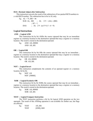 DAS : Decimal Adjust after Subtraction
This instruction converts the result of the subtraction of two packed BCD numbers to
a valid BCD number. The subtraction has to be in AL only.
Eg. AL = 75, BH = 46
SUB AL, BH ; AL 2 F = (AL) - (BH)
; AF = 1
DAS ; AL 2 9 (as F>9, F - 6 = 9)
Logical Instructions
AND : Logical AND
This instruction bit by bit ANDs the source operand that may be an immediate
register or a memory location to the destination operand that may a register or a memory
location. The result is stored in the destination operand.
Eg. AND AX, 0008H
AND AX, BX
OR : Logical OR
This instruction bit by bit ORs the source operand that may be an immediate ,
register or a memory location to the destination operand that may a register or a memory
location. The result is stored in the destination operand.
Eg. OR AX, 0008H
OR AX, BX
NOT : Logical Invert
This instruction complements the contents of an operand register or a memory
location, bit by bit.
Eg. NOT AX
NOT [5000H]
XOR : Logical Exclusive OR
This instruction bit by bit XORs the source operand that may be an immediate ,
register or a memory location to the destination operand that may a register or a memory
location. The result is stored in the destination operand.
Eg. XOR AX, 0098H
XOR AX, BX
TEST : Logical Compare Instruction
The TEST instruction performs a bit by bit logical AND operation on the two
operands. The result of this ANDing operation is not available for further use, but flags
are affected.
Eg. TEST AX, BX
TEST [0500], 06H
 