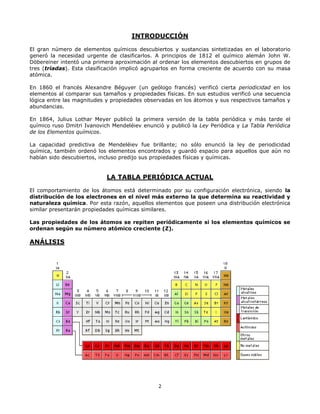 2
INTRODUCCIÓN
El gran número de elementos químicos descubiertos y sustancias sintetizadas en el laboratorio
generó la necesidad urgente de clasificarlos. A principios de 1812 el químico alemán John W.
Döbereiner intentó una primera aproximación al ordenar los elementos descubiertos en grupos de
tres (tríadas). Esta clasificación implicó agruparlos en forma creciente de acuerdo con su masa
atómica.
En 1860 el francés Alexandre Béguyer (un geólogo francés) verificó cierta periodicidad en los
elementos al comparar sus tamaños y propiedades físicas. En sus estudios verificó una secuencia
lógica entre las magnitudes y propiedades observadas en los átomos y sus respectivos tamaños y
abundancias.
En 1864, Julius Lothar Meyer publicó la primera versión de la tabla periódica y más tarde el
químico ruso Dmitri Ivanovich Mendeléiev enunció y publicó la Ley Periódica y La Tabla Periódica
de los Elementos químicos.
La capacidad predictiva de Mendeléiev fue brillante; no sólo enunció la ley de periodicidad
química, también ordenó los elementos encontrados y guardó espacio para aquellos que aún no
habían sido descubiertos, incluso predijo sus propiedades físicas y químicas.
LA TABLA PERIÓDICA ACTUAL
El comportamiento de los átomos está determinado por su configuración electrónica, siendo la
distribución de los electrones en el nivel más externo la que determina su reactividad y
naturaleza química. Por esta razón, aquellos elementos que poseen una distribución electrónica
similar presentarán propiedades químicas similares.
Las propiedades de los átomos se repiten periódicamente si los elementos químicos se
ordenan según su número atómico creciente (Z).
ANÁLISIS
 