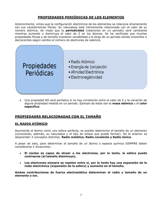 7
PROPIEDADES PERIÓDICAS DE LOS ELEMENTOS
Anteriormente, vimos que la configuración electrónica de los elementos se relaciona directamente
con sus características físicas. Su naturaleza está íntimamente relacionada con el valor de su
número atómico, de modo que la periodicidad (relaciones en un periodo) será cambiante
mientras aumente o disminuya el valor de Z en los átomos. Se ha verificado que muchas
propiedades físicas y de tamaño muestran variabilidad a lo largo de un periodo siendo crecientes o
decrecientes según cambie el número de electrones de valencia.
 Una propiedad NO será periódica si no hay correlación entre el valor de Z y la variación de
alguna propiedad medida en un período. Ejemplo de éstas son la masa atómica y el calor
específico.
PROPIEDADES RELACIONADAS CON EL TAMAÑO
EL RADIO ATÓMICO
Asumiendo al átomo como una esfera perfecta, es posible determinar el tamaño de un elemento
(conociendo, además, su naturaleza y el tipo de enlace que puede formar). De lo anterior se
desprenden 3 conceptos distintos: Radio metálico, Radio covalente y Radio iónico.
A pesar de esto, para determinar el tamaño de un átomo o especie química SIEMPRE deben
considerarse 2 situaciones:
 El núcleo es capaz de atraer a los electrones, por lo tanto, la esfera puede
contraerse (el tamaño disminuye).
 Los electrones siempre se repelen entre sí, por lo tanto hay una expansión de la
nube electrónica (expansión de la esfera) y aumento en el tamaño.
Ambas contribuciones de fuerza electrostática determinan el radio y tamaño de un
elemento o ion.
 