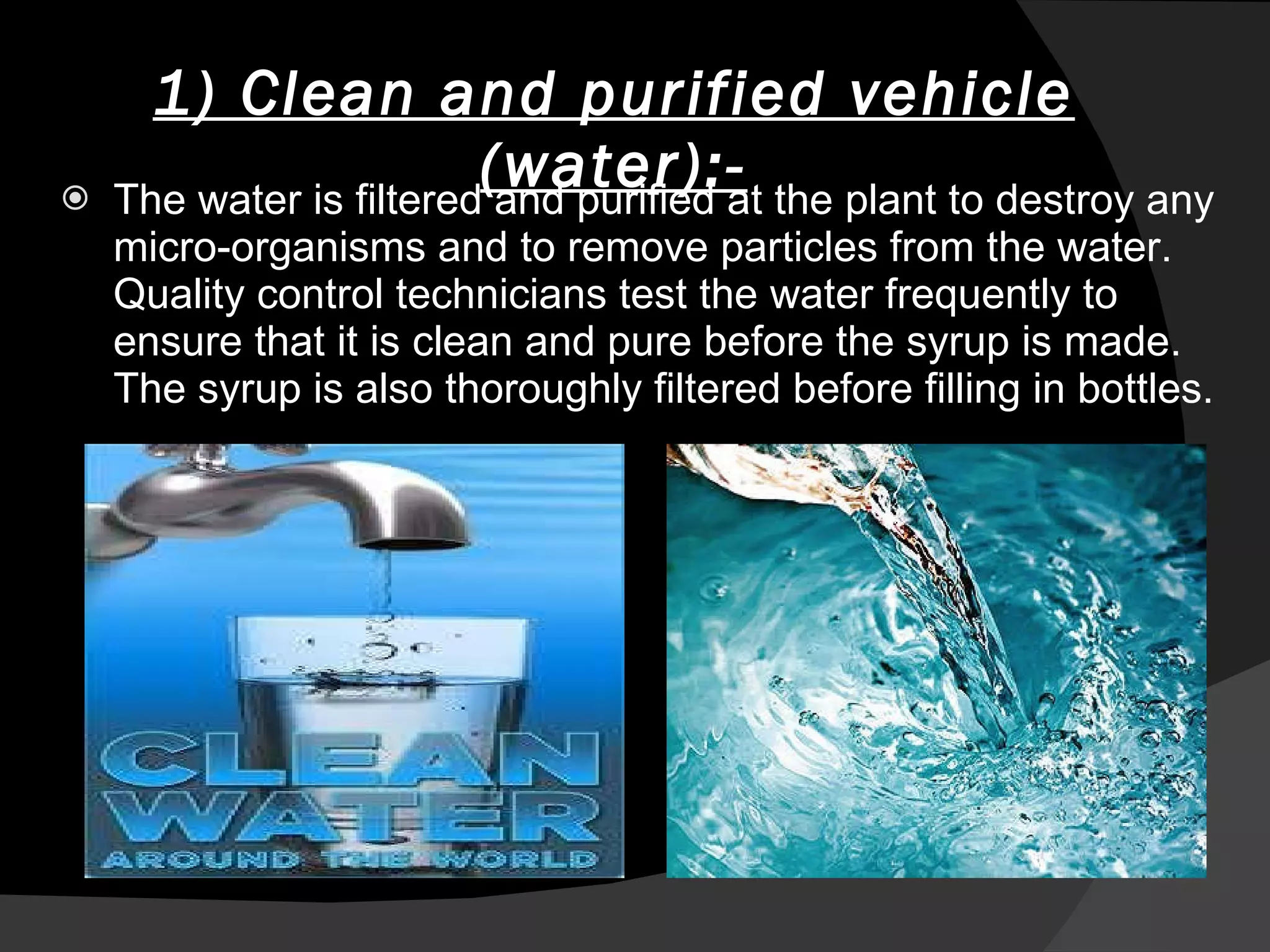   1) Clean and purified vehicle (water):- The water is filtered and purified at the plant to destroy any micro-organisms and to remove particles from the water. Quality control technicians test the water frequently to ensure that it is clean and pure before the syrup is made. The syrup is also thoroughly filtered before filling in bottles. 