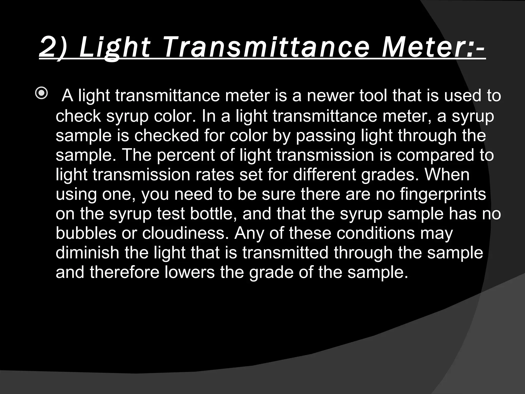 2) Light Transmittance Meter:- A light transmittance meter is a newer tool that is used to check syrup color. In a light transmittance meter, a syrup sample is checked for color by passing light through the sample. The percent of light transmission is compared to light transmission rates set for different grades. When using one, you need to be sure there are no fingerprints on the syrup test bottle, and that the syrup sample has no bubbles or cloudiness. Any of these conditions may diminish the light that is transmitted through the sample and therefore lowers the grade of the sample. 