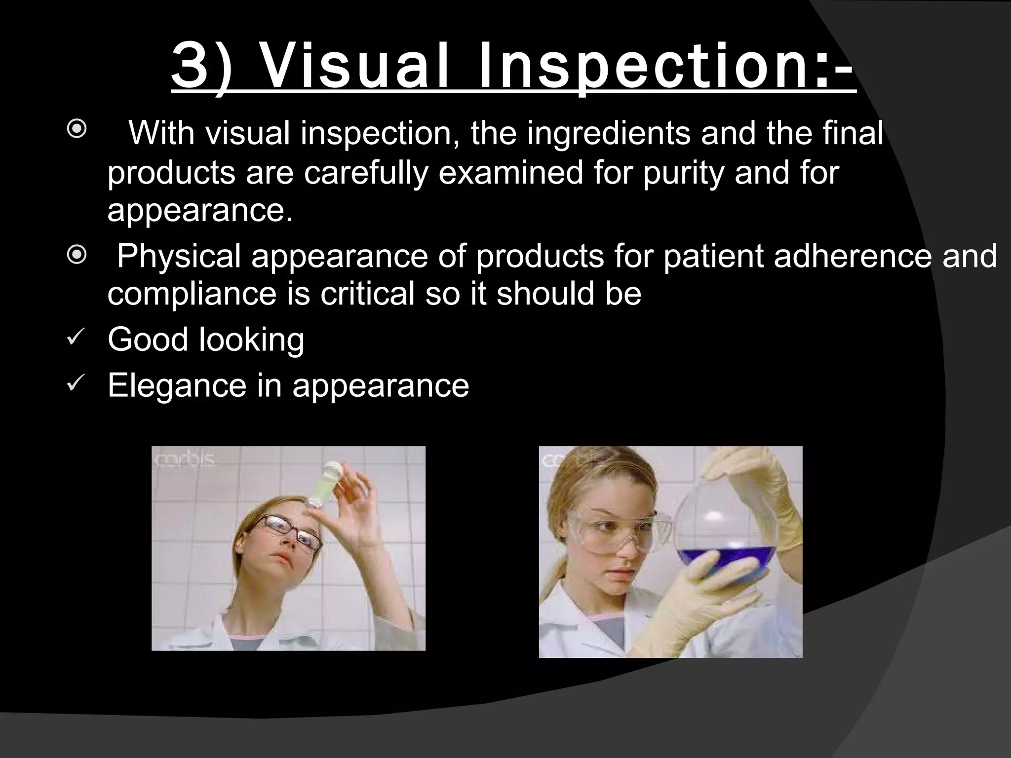 3) Visual Inspection:- With visual inspection, the ingredients and the final products are carefully examined for purity and for appearance. Physical appearance of products for patient adherence and compliance is critical so it should be Good looking Elegance in appearance 