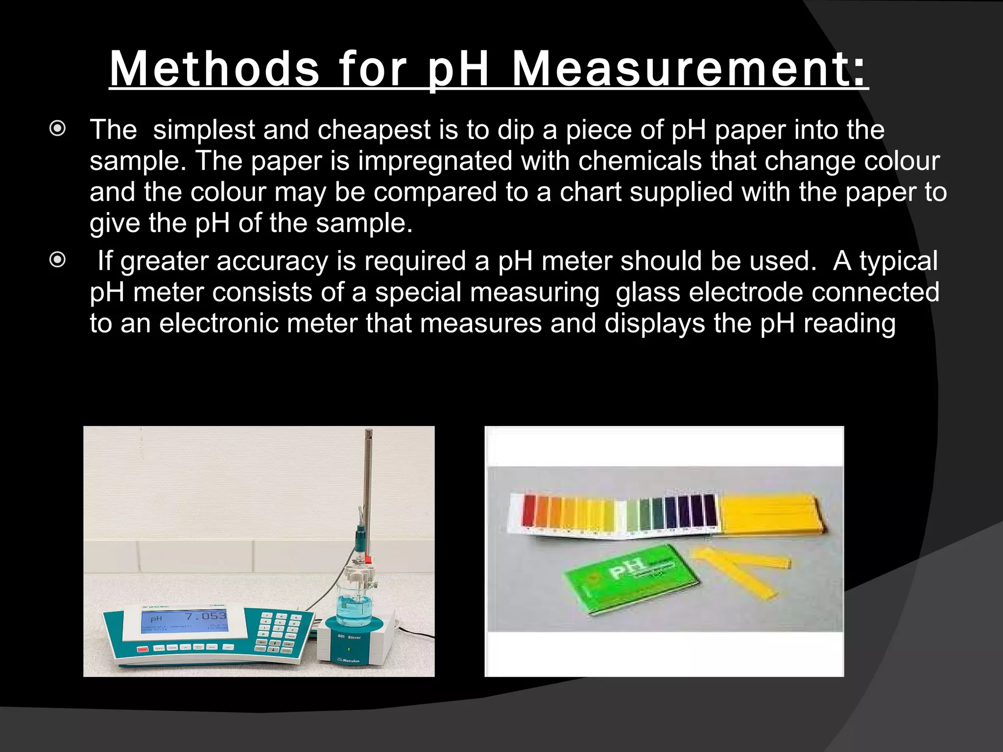 Methods for pH Measurement: The  simplest and cheapest is to dip a piece of pH paper into the sample. The paper is impregnated with chemicals that change colour and the colour may be compared to a chart supplied with the paper to give the pH of the sample. If greater accuracy is required a pH meter should be used.  A typical pH meter consists of a special measuring   glass electrode  connected to an electronic meter that measures and displays the pH reading 