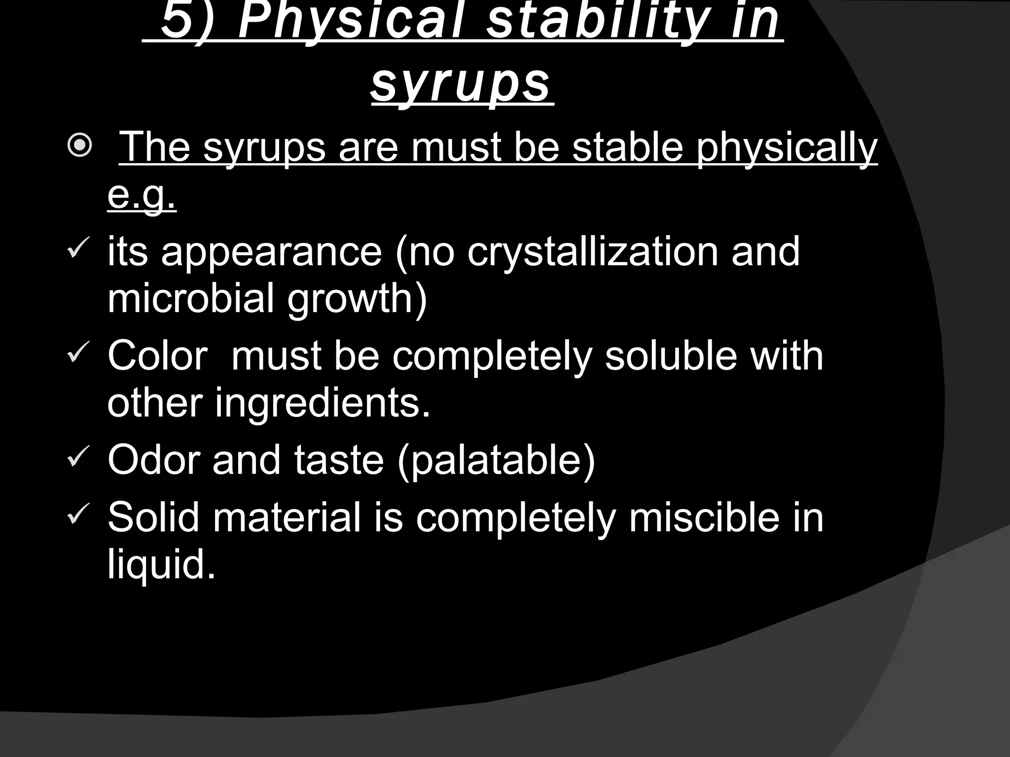 5) Physical stability in syrups The syrups are must be stable physically e.g. its appearance (no crystallization and microbial growth) Color  must be completely soluble with other ingredients. Odor and taste (palatable)  Solid material is completely miscible in liquid.  