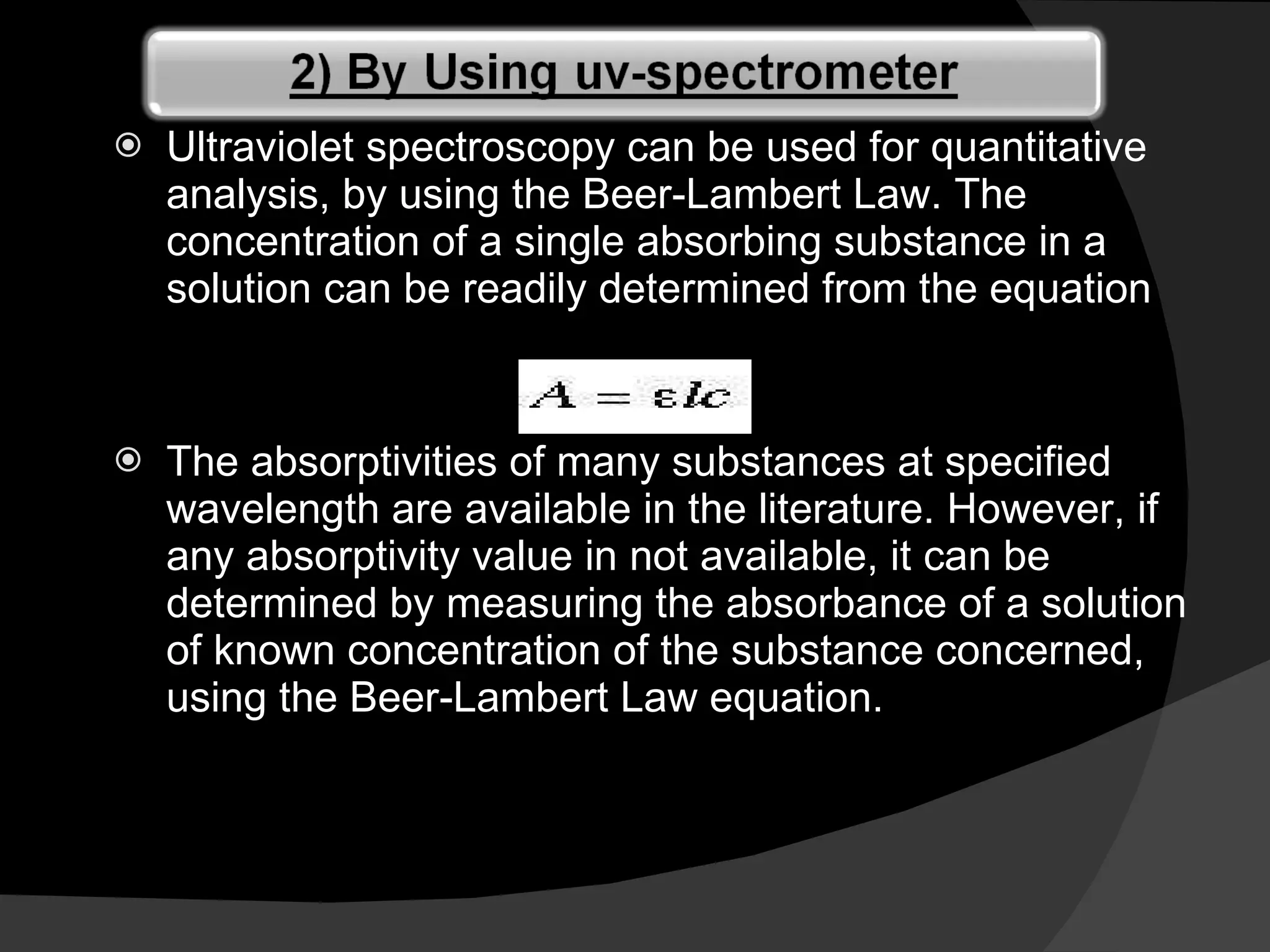 Ultraviolet spectroscopy can be used for quantitative analysis, by using the Beer-Lambert Law. The concentration of a single absorbing substance in a solution can be readily determined from the equation The absorptivities of many substances at specified wavelength are available in the literature. However, if any absorptivity value in not available, it can be determined by measuring the absorbance of a solution of known concentration of the substance concerned, using the Beer-Lambert Law equation.  