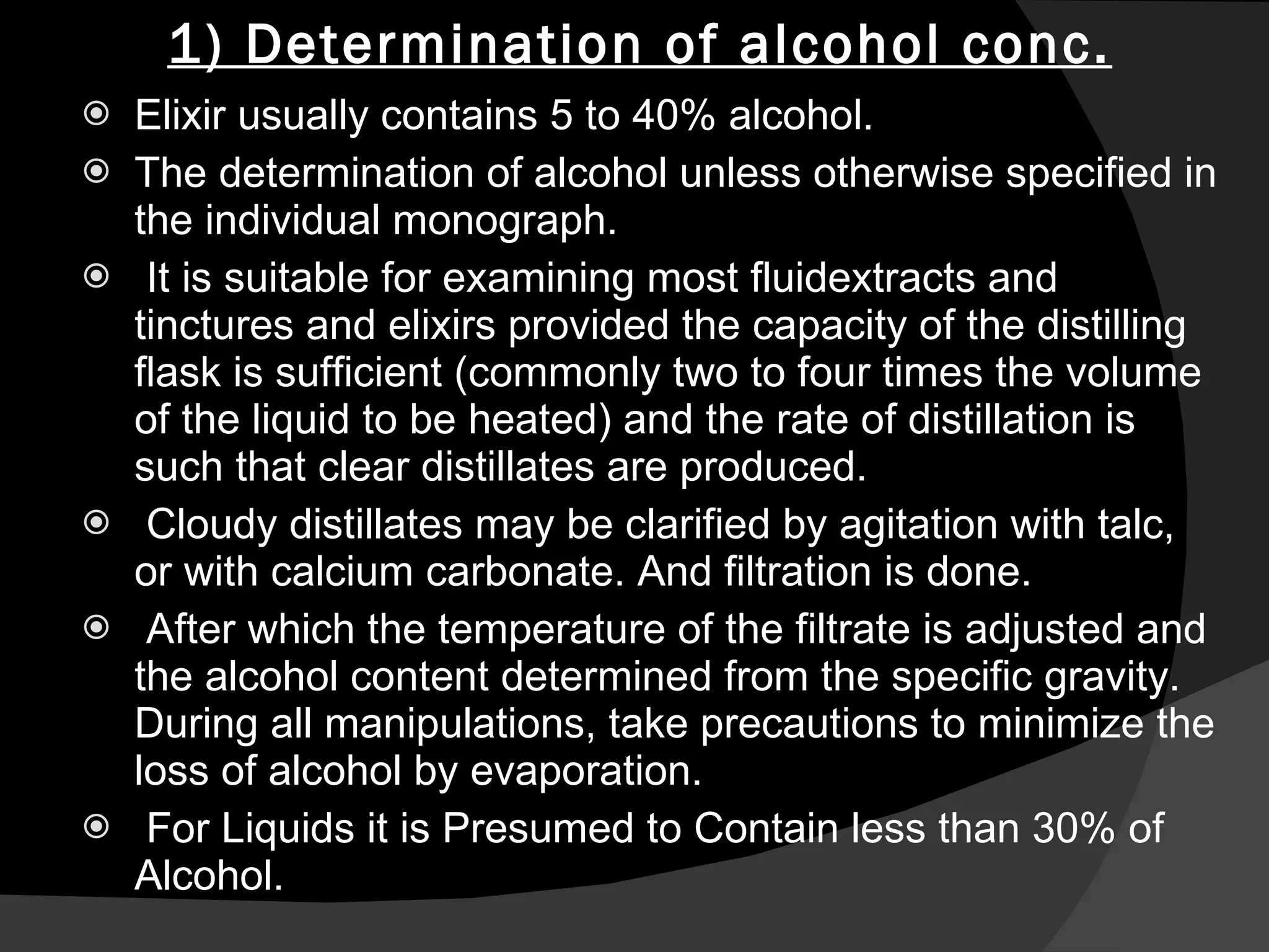1) Determination of alcohol conc. Elixir usually contains 5 to 40% alcohol. The determination of alcohol unless otherwise specified in the individual monograph. It is suitable for examining most fluidextracts and tinctures and elixirs provided the capacity of the distilling flask is sufficient (commonly two to four times the volume of the liquid to be heated) and the rate of distillation is such that clear distillates are produced. Cloudy distillates may be clarified by agitation with talc, or with calcium carbonate. And filtration is done. After which the temperature of the filtrate is adjusted and the alcohol content determined from the specific gravity. During all manipulations, take precautions to minimize the loss of alcohol by evaporation. For Liquids it is Presumed to Contain less than 30% of Alcohol. 