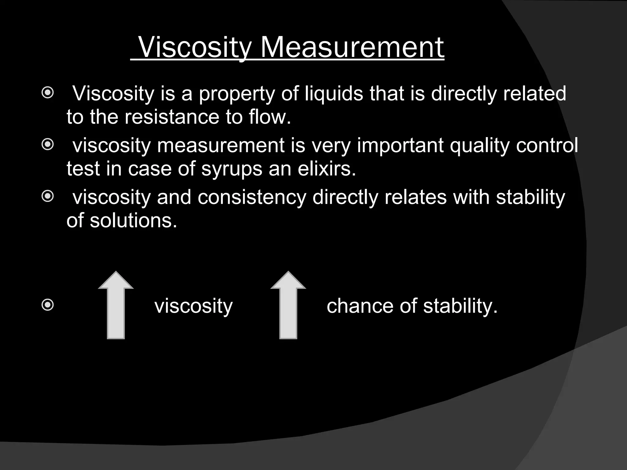 Viscosity Measurement Viscosity is a property of liquids that is directly related to the resistance to flow.  viscosity measurement is very important quality control test in case of syrups an elixirs. viscosity and consistency directly relates with stability of solutions. viscosity  chance of stability. 