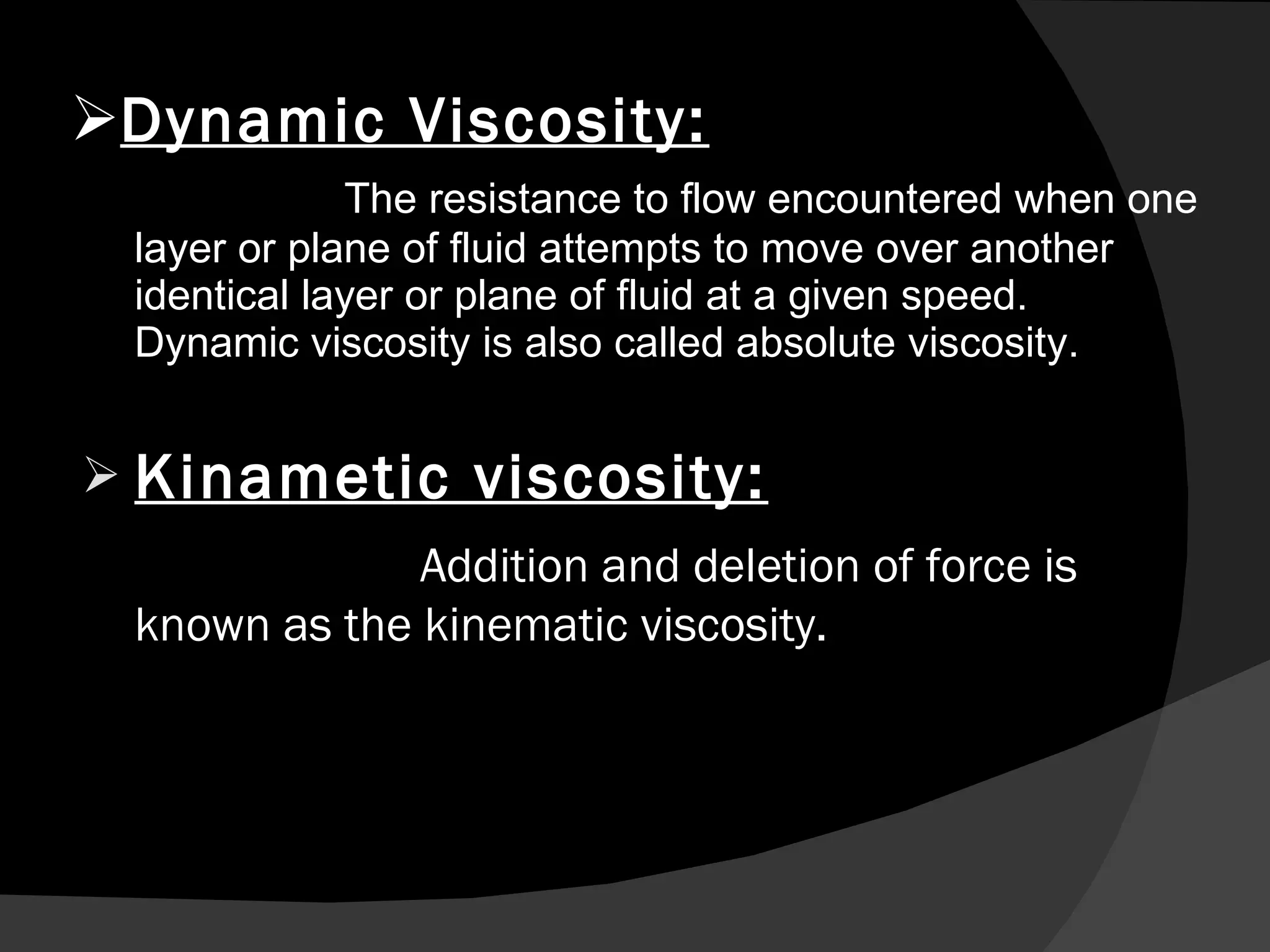 Dynamic Viscosity: The resistance to flow encountered when one layer or plane of fluid attempts to move over another identical layer or plane of fluid at a given speed. Dynamic viscosity is also called absolute viscosity.  Kinametic viscosity: Addition and deletion of force is known as the kinematic viscosity. 