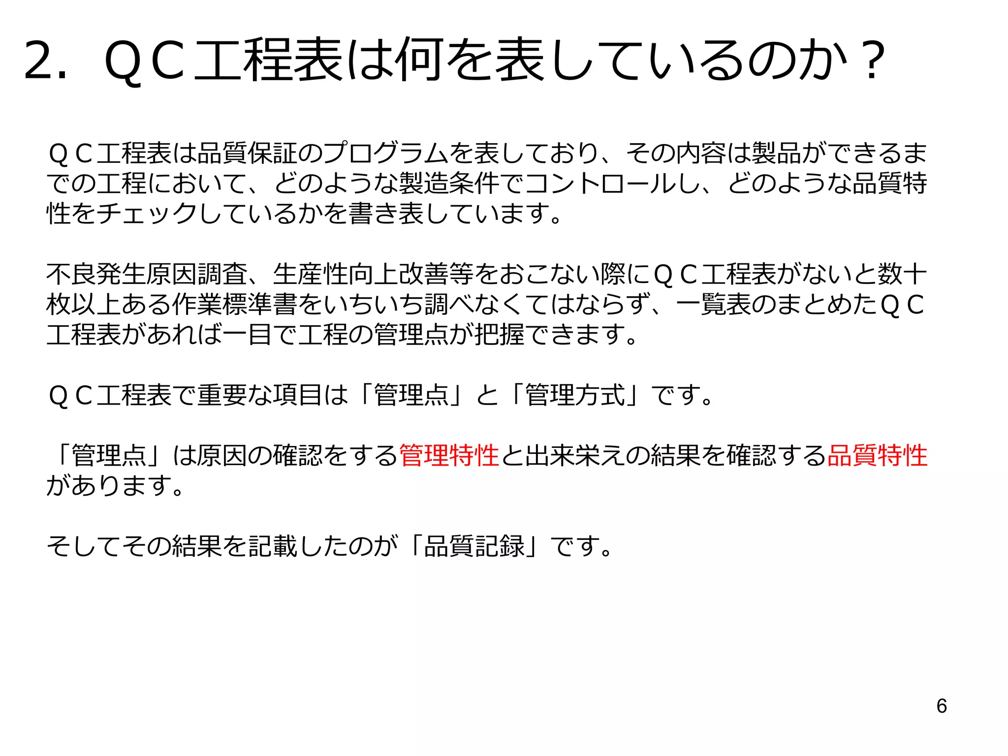 6
管理特性と品質特性
◇検査での品質保証から作り込み品質保証への移行
原因系(加工）と結果系（検査）から管理点を明確にし、管理し異常に対してアクション」
を取る。
原因 結果
品質特性管理特性
品質特性を左右する要因と
しての加工条件となる特性
例：切削条件、糸テンション力、回
転速度、
加熱時間、加圧荷重、電流、電圧等
加熱
工程の結果として製品の状態を表す特性
製品側で測れる特性
寸法、重量、硬度、粘度等の
物性
外観キズ、汚れ等
寸法
 
