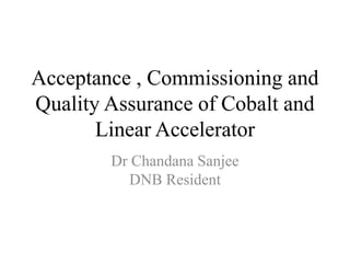 Acceptance , Commissioning and
Quality Assurance of Cobalt and
Linear Accelerator
Dr Chandana Sanjee
DNB Resident
 