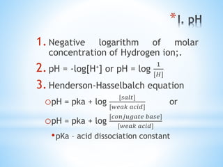 *
1.Negative logarithm of molar
concentration of Hydrogen ion;.
2.pH = -log[H+] or pH = log
1
[𝐻]
3.Henderson-Hasselbalch equation
opH = pka + log
[𝑠𝑎𝑙𝑡]
[𝑤𝑒𝑎𝑘 𝑎𝑐𝑖𝑑]
or
opH = pka + log
[𝑐𝑜𝑛𝑗𝑢𝑔𝑎𝑡𝑒 𝑏𝑎𝑠𝑒]
[𝑤𝑒𝑎𝑘 𝑎𝑐𝑖𝑑]
•pKa – acid dissociation constant
 