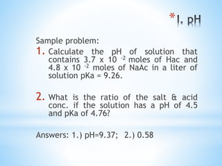 *
Sample problem:
1. Calculate the pH of solution that
contains 3.7 x 10 -2 moles of Hac and
4.8 x 10 -2 moles of NaAc in a liter of
solution pKa = 9.26.
2. What is the ratio of the salt & acid
conc. if the solution has a pH of 4.5
and pKa of 4.76?
Answers: 1.) pH=9.37; 2.) 0.58
 