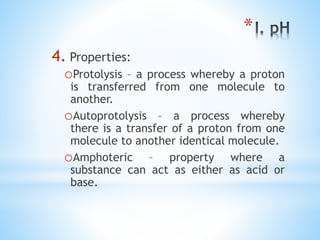 *
4. Properties:
oProtolysis – a process whereby a proton
is transferred from one molecule to
another.
oAutoprotolysis – a process whereby
there is a transfer of a proton from one
molecule to another identical molecule.
oAmphoteric – property where a
substance can act as either as acid or
base.
 