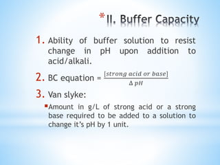 *
1. Ability of buffer solution to resist
change in pH upon addition to
acid/alkali.
2. BC equation =
[𝑠𝑡𝑟𝑜𝑛𝑔 𝑎𝑐𝑖𝑑 𝑜𝑟 𝑏𝑎𝑠𝑒]
Δ 𝑝𝐻
3. Van slyke:
Amount in g/L of strong acid or a strong
base required to be added to a solution to
change it’s pH by 1 unit.
 