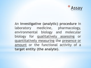 *
An investigative (analytic) procedure in
laboratory medicine, pharmacology,
environmental biology and molecular
biology for qualitatively assessing or
quantitatively measuring the presence or
amount or the functional activity of a
target entity (the analyte).
 