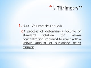 *
1. Aka. Volumetric Analysis
oA process of determining volume of
standard solution (of known
concentration) required to react with a
known amount of substance being
assayed.
 