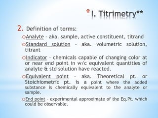 *
2. Definition of terms:
oAnalyte – aka. sample, active constituent, titrand
oStandard solution – aka. volumetric solution,
titrant
oIndicator – chemicals capable of changing color at
or near end point in w/c equivalent quantities of
analyte & std solution have reacted.
oEquivalent point – aka. Theoretical pt. or
Stoichiometric pt. is a point where the added
substance is chemically equivalent to the analyte or
sample.
oEnd point – experimental approximate of the Eq.Pt. which
could be observable.
 