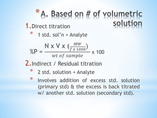 *
1.Direct titration
* 1 std. sol’n + Analyte
%P =
N x V x ( 𝑀𝑊
𝑓 𝑥 1000
)
𝑤𝑡 𝑜𝑓 𝑠𝑎𝑚𝑝𝑙𝑒
x 100
2.Indirect / Residual titration
* 2 std. solution + Analyte
* Involves addition of excess std. solution
(primary std) & the excess is back titrated
w/ another std. solution (secondary std).
 