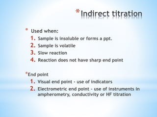 *
* Used when:
1. Sample is insoluble or forms a ppt.
2. Sample is volatile
3. Slow reaction
4. Reaction does not have sharp end point
*End point
1. Visual end point - use of indicators
2. Electrometric end point – use of instruments in
ampherometry, conductivity or HF titration
 
