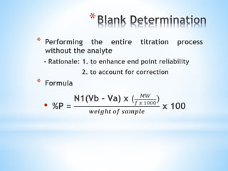 *
* Performing the entire titration process
without the analyte
- Rationale: 1. to enhance end point reliability
2. to account for correction
* Formula
• %P =
N1(Vb – Va) x ( 𝑀𝑊
𝑓 𝑥 1000
)
𝒘𝒆𝒊𝒈𝒉𝒕 𝒐𝒇 𝒔𝒂𝒎𝒑𝒍𝒆
x 100
 