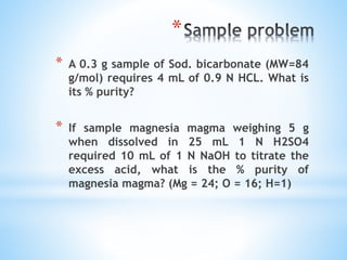 *
* A 0.3 g sample of Sod. bicarbonate (MW=84
g/mol) requires 4 mL of 0.9 N HCL. What is
its % purity?
* If sample magnesia magma weighing 5 g
when dissolved in 25 mL 1 N H2SO4
required 10 mL of 1 N NaOH to titrate the
excess acid, what is the % purity of
magnesia magma? (Mg = 24; O = 16; H=1)
 