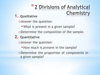*
1. Qualitative
oAnswer the question:
•What is present in a given sample?
oDetermine the composition of the sample.
2. Quantitative
oAnswer the question:
•How much is present in the sample?
oDetermine the proportion of components in
a given sample?
 