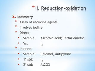 *
2. Iodimetry
* Assay of reducing agents
* Involves iodine
* Direct
• Sample: Ascorbic acid; Tartar emetic
• Vs: I2
* Indirect
• Sample: Calomel, antipyrine
• 1* std: I2
• 2* std: As2O3
 