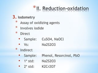 *
3. Iodometry
* Assay of oxidizing agents
* Involves iodide
* Direct
• Sample: CuSO4, NaOCl
• Vs: Na2S2O3
* Indirect
• Sample: Phenol, Resorcinol, PbO
• 1* std: Na2S2O3
• 2* std: K2Cr2O7
 