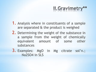 1. Analysis where in constituents of a sample
are separated & the product is weighed
2. Determining the weight of the substance in
a sample from the weight of chemically
equivalent amount of some other
substances
3. Examples: MgO in Mg citrate sol’n.;
Na2SO4 in SLS
 