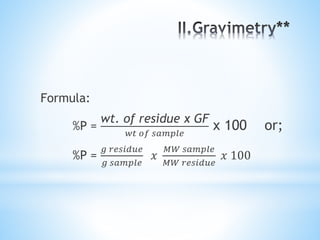Formula:
%P =
wt. of residue x GF
𝑤𝑡 𝑜𝑓 𝑠𝑎𝑚𝑝𝑙𝑒
x 100 or;
%P =
𝑔 𝑟𝑒𝑠𝑖𝑑𝑢𝑒
𝑔 𝑠𝑎𝑚𝑝𝑙𝑒
𝑥
𝑀𝑊 𝑠𝑎𝑚𝑝𝑙𝑒
𝑀𝑊 𝑟𝑒𝑠𝑖𝑑𝑢𝑒
𝑥 100
 
